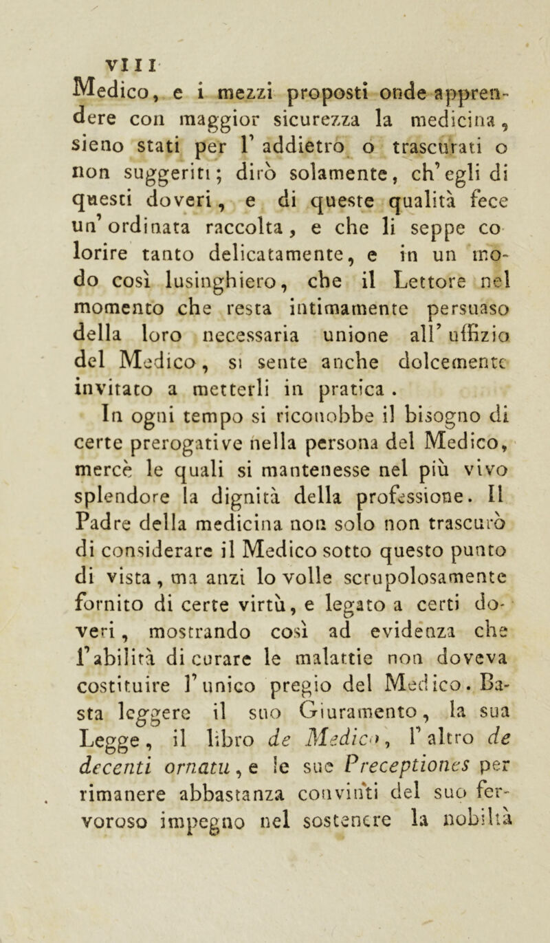 Medico, e i mezzi proposti onde appren- dere con maggior sicurezza la medicina, sieno stati per 1’ addietro o trascurati o non suggeriti; dirò solamente, eh’egli di questi doveri, e di queste qualità fece un’ordinata raccolta, e che li seppe co- lorire tanto delicatamente, e in un mo- do così lusinghiero, che il Lettore nel momento che resta intimamente persuaso della loro necessaria unione all’ uffizio del Med ico, si sente anche dolcemente invitato a metterli in pratica . In ogni tempo si riconobbe il bisogno di certe prerogative nella persona del Medico, mercè le quali si mantenesse nel più vivo splendore la dignità della professione. Il Pad re della medicina non solo non trascurò di considerare il Medico sotto questo punto di vista , ma anzi lo volle scrupolosamente fornito di certe virtù, e legato a certi do- veri , mostrando così ad evidenza che Labilità di curare le malattie non doveva costituire V unico pregio del Medico. Ba- sta leggere il suo Giuramento, la sua Legge, il libro de Medico, V altro de decenti ornatu, e !e sue Preceptioncs per rimanere abbastanza convinti del suo fer- voroso impegno nel sostenere la nobiltà