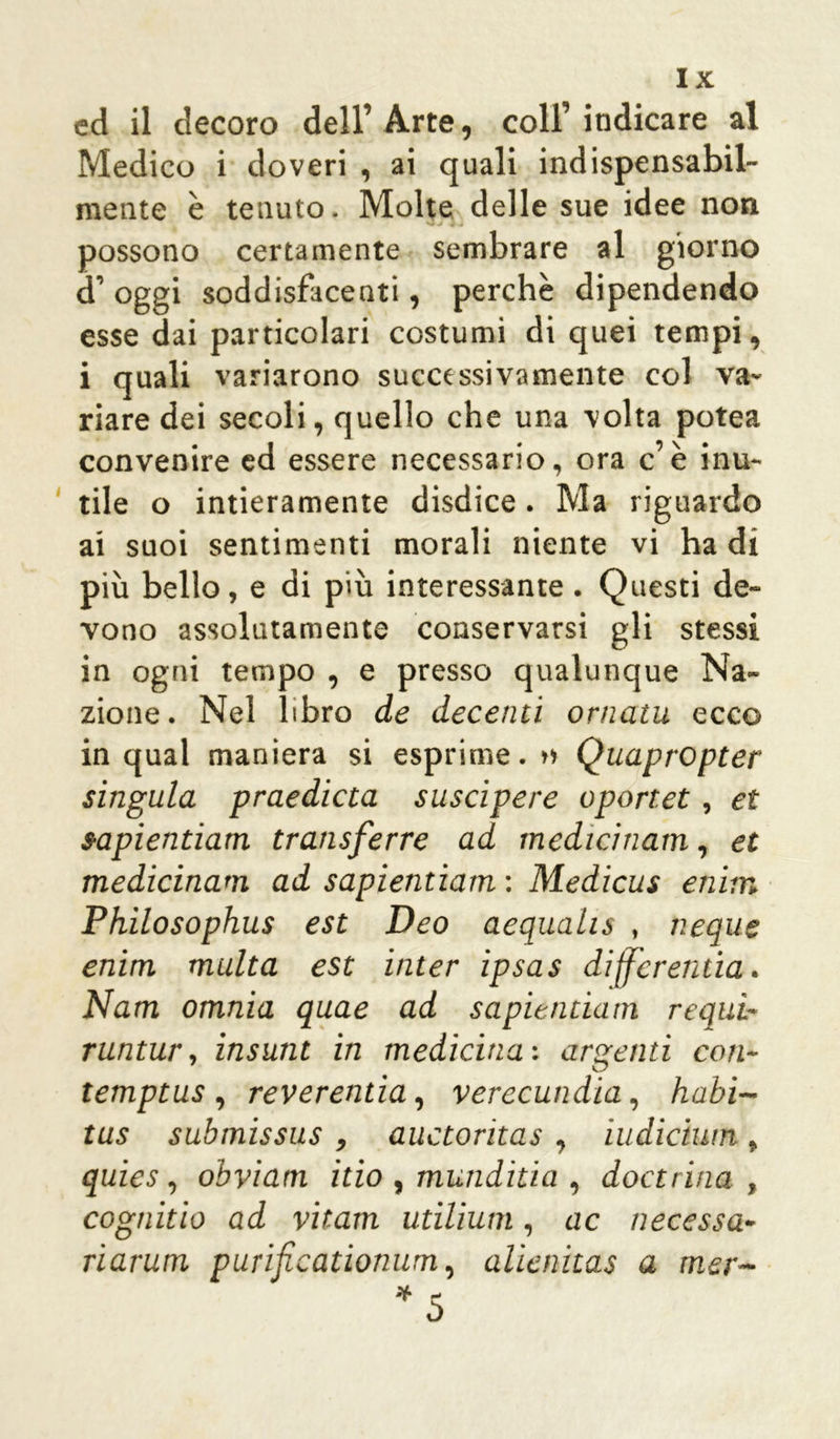 ed il decoro dell’ Arte, coll’ indicare al Medico i doveri , ai quali indispensabil- mente è tenuto. Molte delle sue idee non possono certamente sembrare al giorno d oggi soddisfacenti, perchè dipendendo esse dai particolari costumi di quei tempi, i quali variarono successivamente col va- riare dei secoli, quello che una volta potea convenire ed essere necessario, ora c’è inu- tile o intieramente disdice. Ma riguardo ai suoi sentimenti morali niente vi ha di più bello, e di più interessante . Questi de- vono assolutamente conservarsi gli stessi in ogni tempo , e presso qualunque Na- zione. Nel libro de decenti ornatu ecco in qual maniera si esprime. » Quapropter singula praedieta suscipere oportet, et sapientiam transferre ad medicinatn, et medicinam ad sapientiam : Medicus enim Philosophus est Deo aequalis , neque enim multa est inter ipsas differentia. Nam omnia quae ad sapientiam requi- runtur, insunt in medicina: argenti con- temptus , reverenda, verecundia, habi- tus submissus , auctoritas , iudiciwn t quies, obviam itio , mundida , dottrina , cognido ad vitam utilium, ac necessa- ri arutri purificationum, alìenitas a mer-