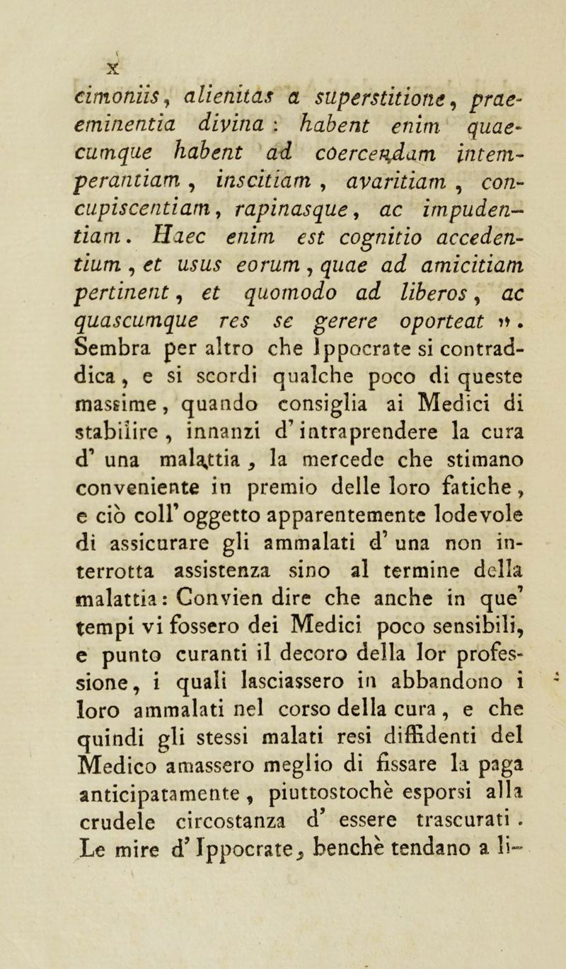 cimoniis, allenita?: a superstitione, prae- eminentla divina : habent enim quae- cumque habent ad cóercer^dam inteni- perantiam , inscitiam , avaritiam , cotz- cupis centi am, rapinasque, ac impuden- tiam. Haec enim est cognitio acceden- tium , U5£zs eorum , quae ad amicitiam pertinent, c£ quomodo ad liberos, ac quascumque res se gerere oporteat >♦. Sembra peraltro che Ippocra te si contrad- dica , e si scordi qualche poco di queste massime, quando consiglia ai Medici di stabilire , innanzi d’intraprendere la cura d’ una malattia , la mercede che stimano conveniente in premio delle loro fatiche, e ciò coll’oggetto apparentemente lodevole di assicurare gli ammalati d’ una non in- terrotta assistenza sino al termine della malattia: Convien dire che anche in que’ tempi vi fossero dei Medici poco sensibili, e punto curanti il decoro della lor profes- sione, i quali lasciassero in abbandono i loro ammalati nel corso della cura , e che quindi gli stessi malati resi diffidenti del Medico amassero meglio di fissare la paga anticipatamente, piuttostochè esporsi alla crudele circostanza d’ essere trascurati . Le mire d’lppocrate, benché tendano a li-