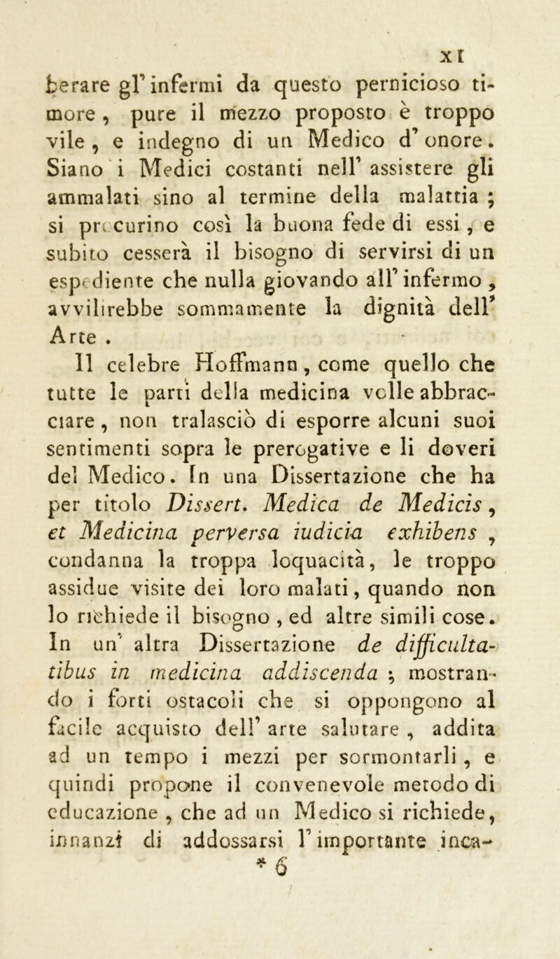 xt fcerare gl’ infermi da questo pernicioso ti- more , pure il mezzo proposto è troppo vile, e indegno di un Medico d’onore. Siano i Medici costanti nell’assistere gli ammalati sino al termine della malattia ; si procurino così la buona fede di essi, e subito cesserà il bisogno di servirsi di un esp< diente che nulla giovando all’infermo , avvilirebbe sommamente la dignità dell Arte . 11 celebre Hoffmann, come quello che tutte le parti della medicina volle abbrac- ciare , non tralasciò di esporre alcuni suoi sentimenti sopra le prerogative e li doveri del Medico. In una Dissertazione che ha per titolo Dissert. Medica de Medicis, et Medicina perversa iudicia exhibens , condanna la troppa loquacità, le troppo assidue visite dei loro malati, quando non lo richiede il bisogno , ed altre simili cose. In un altra Dissertazione de difficulta- tibus in medicina addiscenda -, mostran- do i forti ostacoli che si oppongono al facile acquisto dell’ arte salutare , addita ad un tempo i mezzi per sormontarli, e quindi propone il convenevole metodo di educazione , che ad un Medico si richiede, innanzi di addossarsi l’importante inoa- * 6