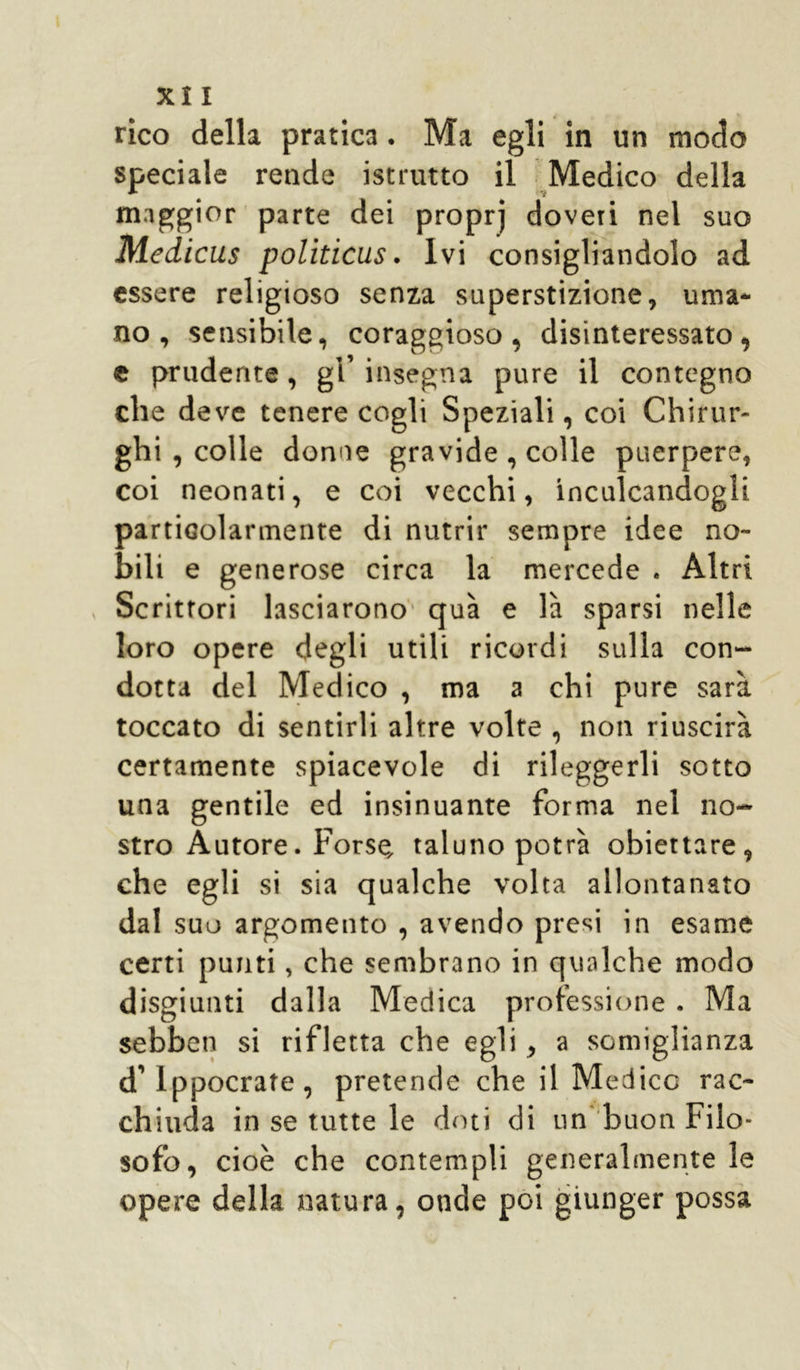 rico della pratica. Ma egli in un modo speciale rende istrutto il Medico della maggior parte dei propri doveri nel suo Medicus politicus. Ivi consigliandolo ad essere religioso senza superstizione, urna* no, sensibile, coraggioso, disinteressato, e prudente, gl’ insegna pure il contegno che deve tenere cogli Speziali, coi Chirur- ghi , colle donne gravide , colle puerpere, coi neonati, e coi vecchi, inculcandogli particolarmente di nutrir sempre idee no- bili e generose circa la mercede . Altri Scrittori lasciarono qua e là sparsi nelle loro opere degli utili ricordi sulla con- dotta del Medico , ma a chi pure sarà toccato di sentirli altre volte , non riuscirà certamente spiacevole di rileggerli sotto una gentile ed insinuante forma nel no- stro Autore. Forse, taluno potrà obiettare, che egli si sia qualche volta allontanato dal suo argomento , avendo presi in esame certi punti, che sembrano in qualche modo disgiunti dalla Medica professione. Ma sebbeti si rifletta che egli, a somiglianza d’ippocrafe, pretende che il Medico rac- chiuda in se tutte le doti di un buon Filo- sofo, cioè che contempli generalmente le opere della natura, onde poi giunger possa