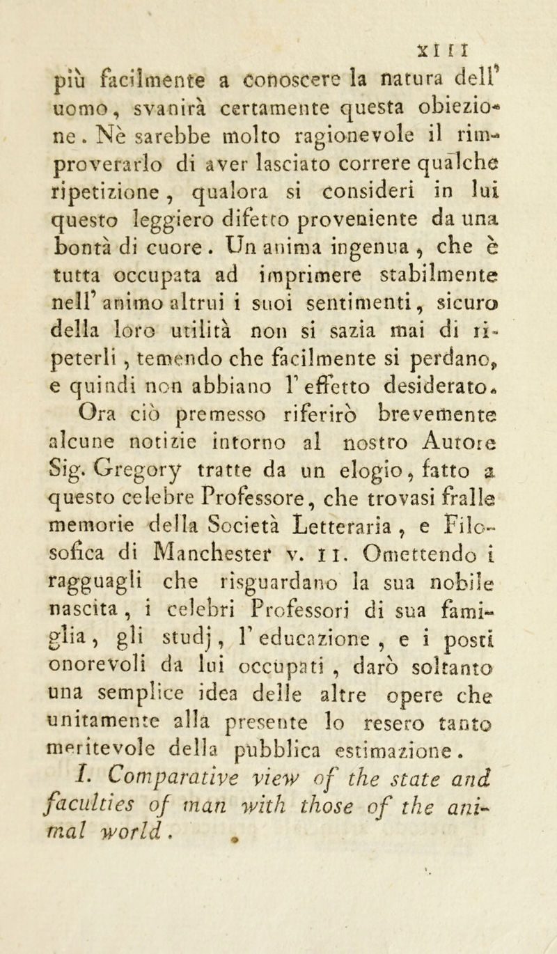 più facilmente a conoscere la natura dell’ uomo, svanirà certamente questa obiezio* ne. Nè sarebbe molto ragionevole il rim- proverarlo di aver lasciato correre qualche ripetizione, qualora si consideri in lui questo leggiero difetto proveniente da una bontà di cuore . Un anima ingenua , che è tutta occupata ad imprimere stabilmente nell’animo altrui i suoi sentimenti, sicuro» della loro utilità non si sazia mai di ti- peterli , temendo che facilmente si perdano, e quindi non abbiano f effetto desiderato* Ora ciò premesso riferirò brevemente alcune notizie intorno al nostro Autore Sig. Gregory tratte da un elogio, fatto a questo celebre Professore, che trovasi fralle memorie della Società Letteraria , e Filo- sofica di Manchester v. li. Omettendo i ragguagli che riguardano la sua nobile nascita, i celebri Professori di sua fami- glia, gli studj, l’educazione, e i posti onorevoli da lui occupati , darò soltanto una semplice idea delle altre opere che unitamente alla presente lo resero tanto meritevole della pubblica estimazione. I. Comparative view of thè state and faculties of man with those of thè ani- mai world.