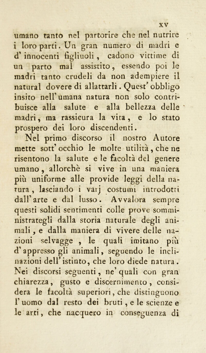 umano tanto nel partorire che nel nutrire i loro parti. Un gran numero di madri e d’ innocenti figliuoli , cadono vittime di un parto mal assistito, essendo poi le madri tanto crudeli da non adempiere il naturai dovere di allattarli. Quest’ obbligo insito nell’umana natura non solo contri- buisce alla salute e alla bellezza delle ' madri, ma rassicura la vita , e lo stato prospero dei loro discendenti. Nel primo discorso il nostro Autore mette sott’ occhio le molte utilità , che ne risentono la salute e le facoltà del genere umano, allorché si vive in una maniera più uniforme alle provide leggi della na- tura , lasciando i vaij costumi introdotti dall’arte e dal lusso. Avvalora sempre questi solidi sentimenti colle prove sommi- nistrategli dalla storia naturale degli ani- mali , e dalla maniera di vivere delle na- zioni selvagge , le quali imitano più d’ appresso gli animali, seguendo le indi- nazioni dell’istinto, che loro diede natura. Nei discorsi seguenti, ne’ quali con gran chiarezza, gusto e discernimento, consi- dera le facoltà superiori, che distinguono 1’ uomo dal resto dei bruti, e le scienze e le arti, che nacquero in conseguenza di