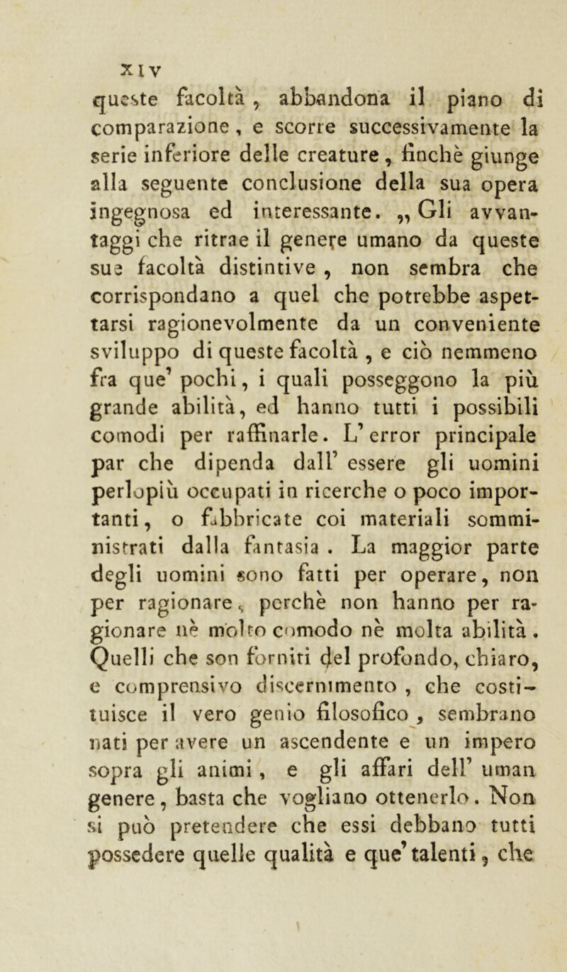 queste facoltà , abbandona il piano di comparazione, e scorre successivamente la serie inferiore delle creature, finché giunge alla seguente conclusione della sua opera ingegnosa ed interessante. „ Gli avvan- taggi che ritrae il genere umano da queste sue facoltà distintive , non sembra che corrispondano a quel che potrebbe aspet- tarsi ragionevolmente da un conveniente sviluppo di queste facoltà , e ciò nemmeno fra que1 pochi, i quali posseggono la più grande abilità, ed hanno tutti i possibili comodi per raffinarle. L’error principale par che dipenda dall’ essere gli uomini perlopiù occupati in ricerche o poco impor- tanti, o fabbricate coi materiali sommi- nistrati dalla fantasia . La maggior parte degli uomini sono fatti per operare, non per ragionare, perchè non hanno per ra- gionare nè molto comodo nè molta abilità. Quelli che son forniti del profondo, chiaro, e comprensivo discernimento , che costi- tuisce il vero genio filosofico , sembrano nati per avere un ascendente e un impero sopra gli animi, e gli affari dell’ uman genere, basta che vogliano ottenerlo. Non si può pretendere che essi debbano tutti possedere quelle qualità e que’talenti, che