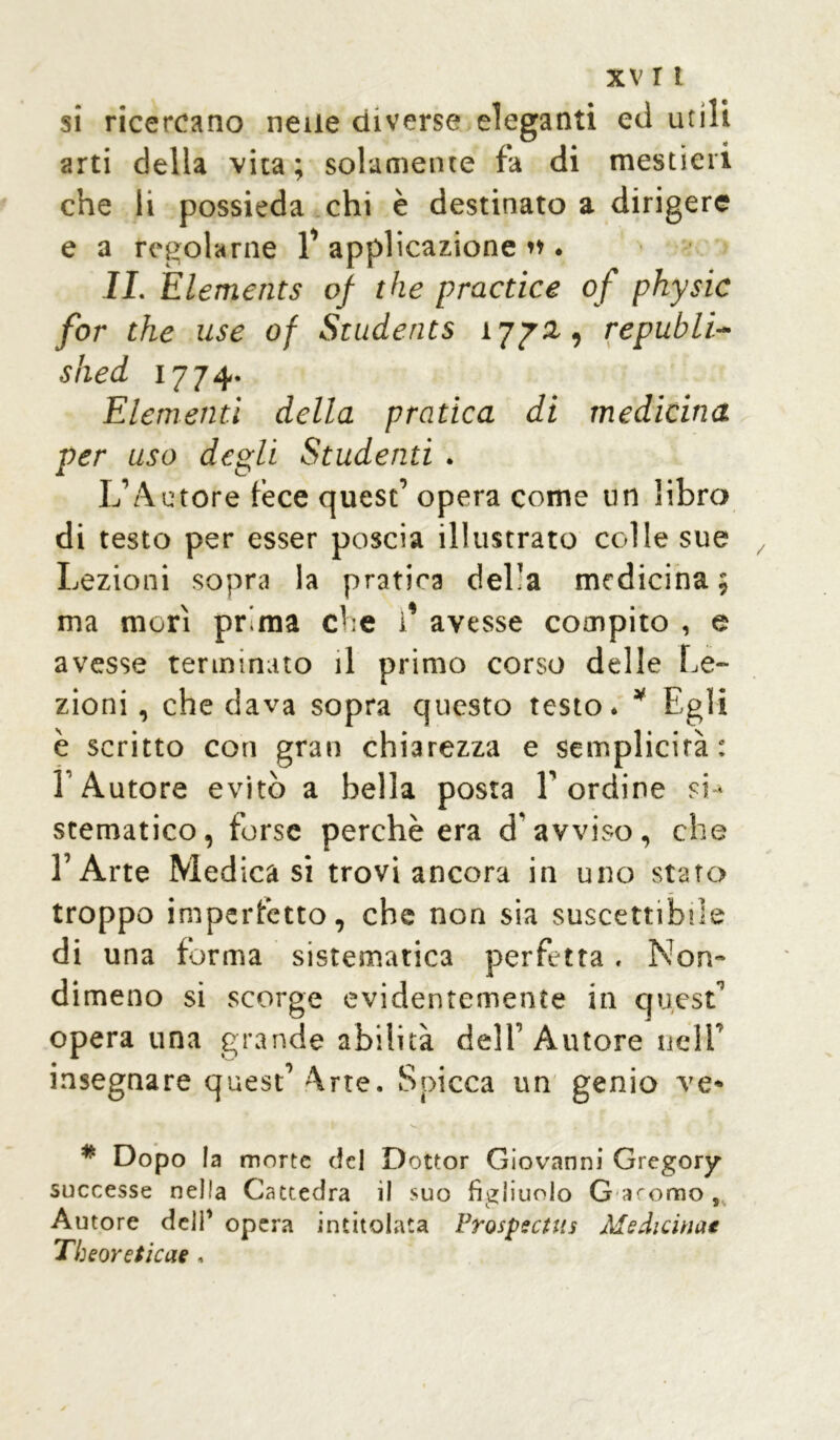 si ricercano nelle diverse eleganti ed utili arti della vita ; solamente fa di mestieri che li possieda chi è destinato a dirigere e a regolarne 1’ applicazione »♦. II. Elements of thè practice of physic for thè use of Students 1772., republi- shed 1774. Elementi della pratica di medicina per uso degli Studenti . L’Autore fece quest’ opera come un libro di testo per esser poscia illustrato colle sue Lezioni sopra la pratica del'a medicina; ma morì prima che 1* avesse compito , e avesse terminato il primo corso delle Le- zioni, che dava sopra questo testo. * Egli è scritto con gran chiarezza e semplicità: 1 Autore evitò a bella posta l’ordine si- stematico, forse perchè era d'avviso, che l’Arte Medicasi trovi ancora in uno staro troppo imperfètto, che non sia suscettibile di una forma sistematica perfetta. Non- dimeno si scorge evidentemente in quest’ opera una grande abilità dell’Autore nell’ insegnare quest’ Arte. Spicca un genio ve* * Dopo la morte del Dottor Giovanni Gregory successe nella Cattedra il suo figliuolo G iorno , Autore dell’ opera intitolata Frospectus Medicina* Tbeoreticae ,
