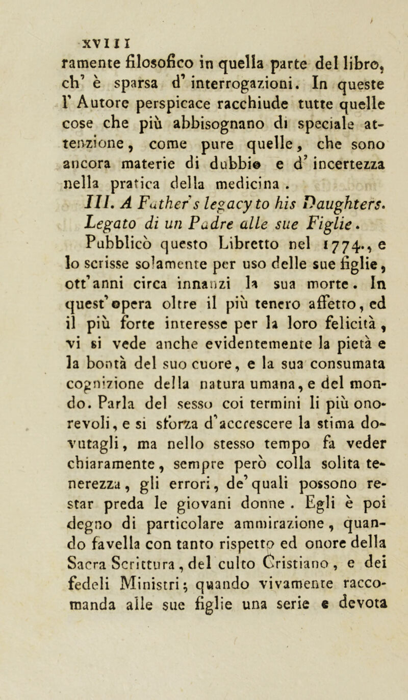 > XVIII ramente filosofico in quella parte del libro, eh’ è sparsa d’interrogazioni. In queste r Autore perspicace racchiude tutte quelle cose che più abbisognano di speciale at- tenzione , come pure quelle, che sono ancora materie di dubbi© e d’incertezza nella pratica della medicina . III. A Futhers legacyto his Daughters. Legato di un Padre alle sue Figlie. Pubblicò questo Libretto nel 1774., e 10 scrisse solamente per uso delle sue figlie, ott’anni circa innanzi la sua morte. In quest’opera oltre il più tenero affetto, ed 11 più forte interesse per la loro felicità, •vi si vede anche evidentemente la pietà e la bontà del suo cuore, e la sua consumata cognizione della natura umana, e del mon- do. Parla del sesso coi termini li più ono- revoli, e si sforza d'accrescere la stima do- vutagli, ma nello stesso tempo fa veder chiaramente, sempre però colla solita te- nerezza, gli errori, de’quali possono re- star preda le giovani donne . Egli è poi degno di particolare ammirazione, quan- do favella con tanto rispetto ed onore della Sacra Scrittura , del culto Cristiano, e dei fedeli Ministri; quando vivamente racco- manda alle sue figlie una serie e devota
