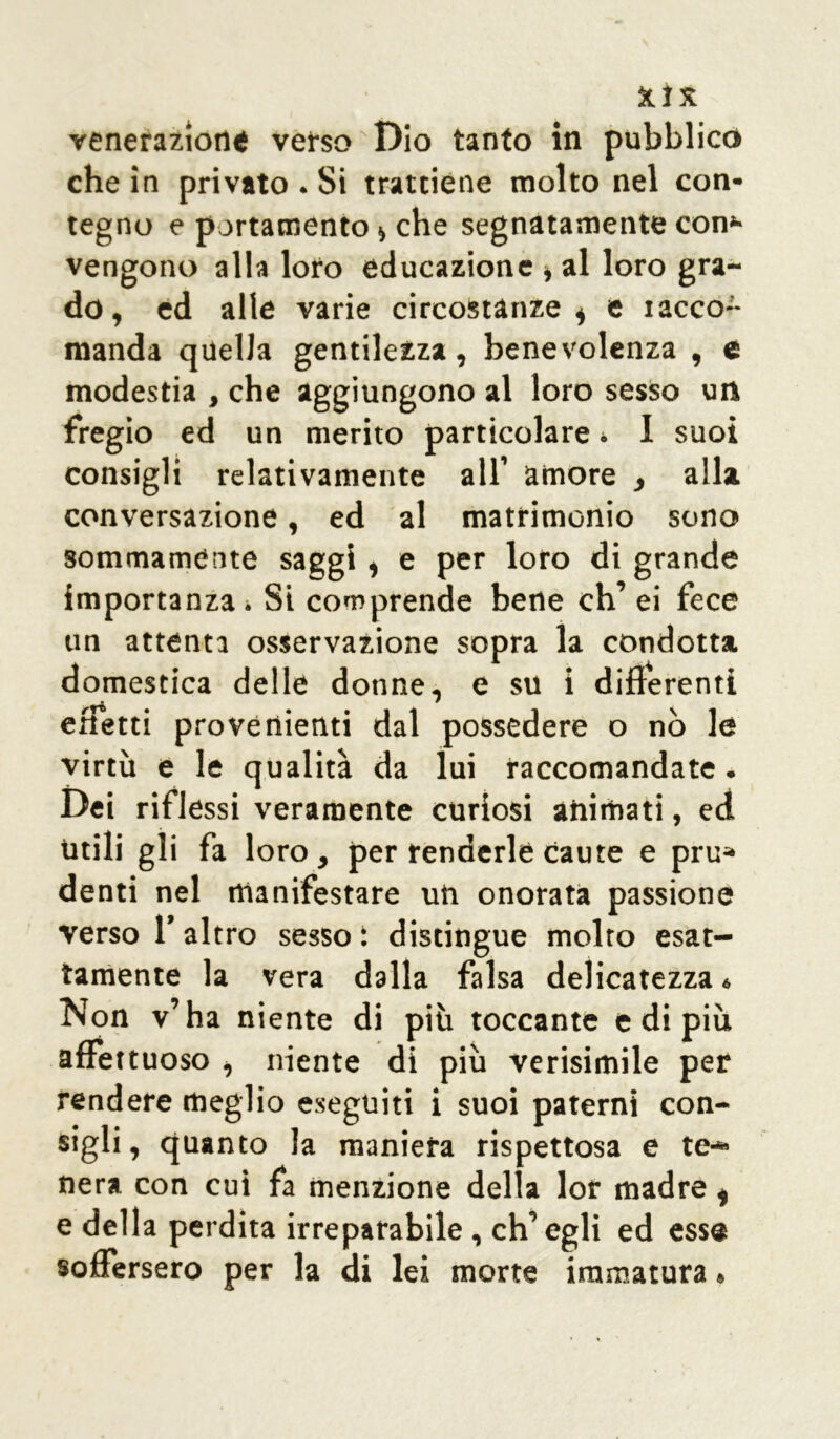 venerazione verso Dio tanto in pubblico che in privato . Si trattiene molto nel con- tegno e portamento * che segnatamente con- vengono alla loro educazione * al loro gra- do, ed alle varie circostanze * e xacco-- manda quella gentilezza, benevolenza , e modestia , che aggiungono al loro sesso un fregio ed un merito particolare * 1 suoi consigli relativamente all’ amore , alla conversazione, ed al matrimonio sono sommamente saggi , e per loro di grande importanza * Si comprende bene eh’ ei fece un attenta osservazione sopra la condotta domestica delle donne, e su i differenti effetti provenienti dal possedere o nò le virtù e le qualità da lui raccomandate. Dei riflessi veramente curiosi animati, ed Utili gli fa loro, per renderle caute e pru* denti nel manifestare un onorata passione verso f altro sesso i distingue molto esat- tamente la vera dalla falsa delicatezza « Non v’ha niente di più toccante e di più affettuoso , niente di più verisimile per rendere meglio eseguiti i suoi paterni con- sigli, quanto la maniera rispettosa e te- nera con cui fa menzione della lor madre t e della perdita irreparabile, ch’egli ed esse soffersero per la di lei morte immatura.