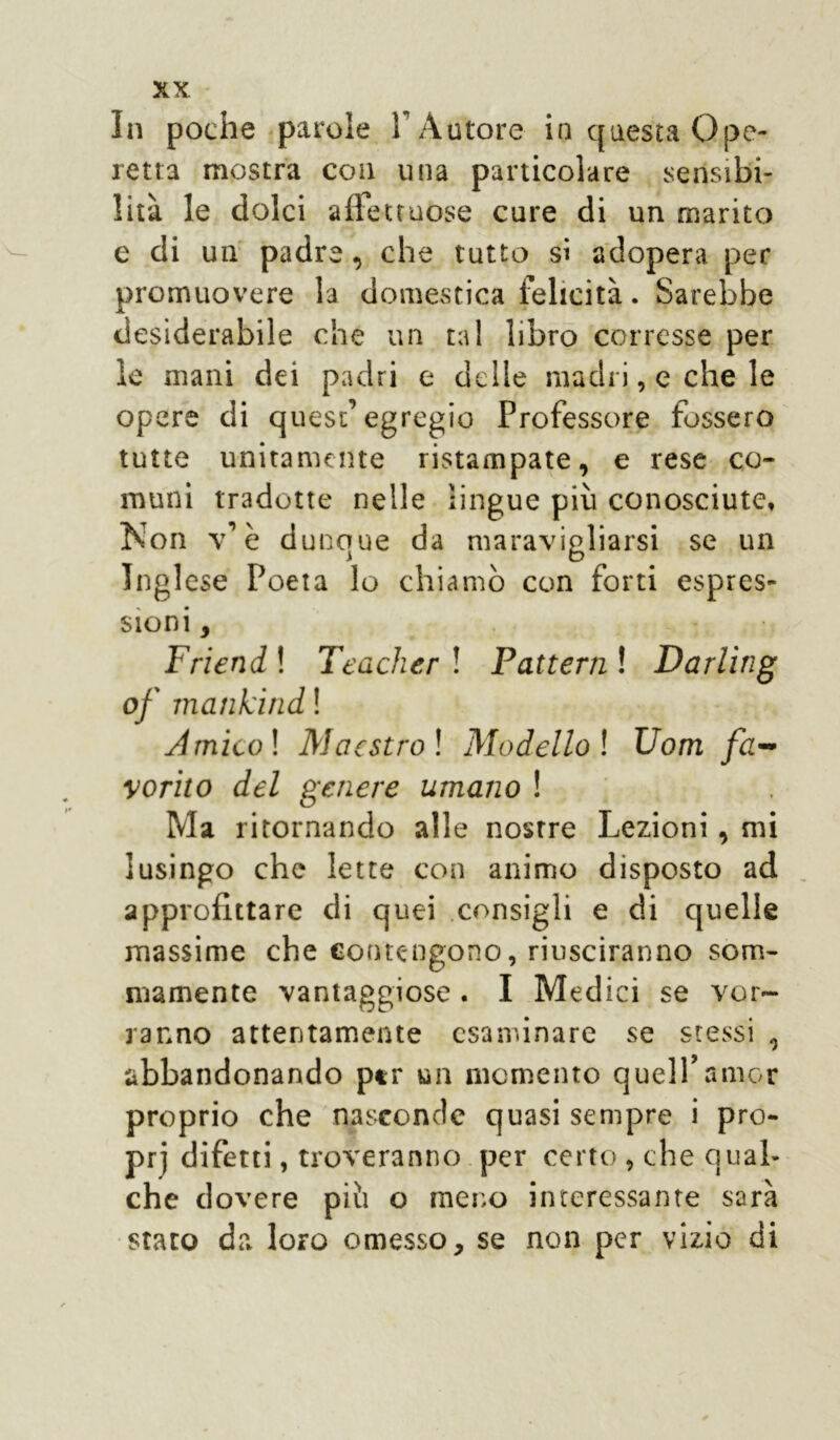 In poche parole 1 Autore in questa Ope- retta mostra con una particolare sensibi- lità le dolci affettuose cure di un marito e di un padre, che tutto si adopera per promuovere la domestica felicità. Sarebbe desiderabile che un tal libro corresse per le mani dei padri e delle madri, e che le opere di quest’egregio Professore fossero tutte unitamente ristampate, e rese co- muni tradotte nelle lingue pivi conosciute. Non v’è d unque da maravigliarsi se un Inglese Poeta lo chiamò con forti espres- sioni , Friend ! Teacher ! Fattemi Darling of mankitid ! Amieoi Maestro ! Modello ! Uom fa- vorito del genere umano ! Ma ritornando alle nosrre Lezioni, mi lusingo che lette con animo disposto ad approfittare di quei consigli e di quelle massime che contengono, riusciranno som- mamente vantaggiose . I M edici se vor- ranno attentamente esaminare se stessi abbandonando ptr un momento quell’amor proprio che nasconde quasi sempre i pro- pri difetti, troveranno per certo , che qual- che dovere piò o meno interessante sarà stato da loro omesso, se non per vizio di