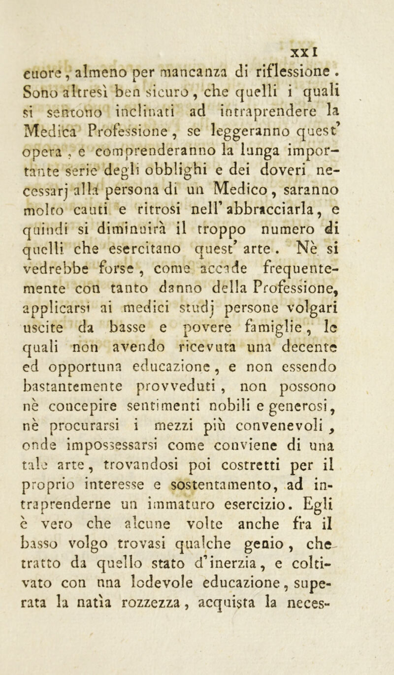 XX I cuore, almeno per mancanza di riflessione . Sono altresì ben sicuro , che quelli i quali si sentono inclinati ad intraprendere la Medica Professione, se leggeranno quest opera , e comprenderanno la lunga impor- tante serie degli obblighi e dei doveri ne- cessari alla persona di un Medico, saranno molto cauti e ritrosi nell’abbracciarla, e quindi si diminuirà il troppo numero di quelli che esercitano quest’ arte . Nè si vedrebbe forse , come accade frequente- mente con tanto danno della Professione, applicarsi ai medici studi persone volgari uscite da basse e povere famiglie, le quali non avendo ricevuta una decente ed opportuna educazione , e non essendo bastantemente provveduti , non possono nè concepire sentimenti nobili e generosi, nè procurarsi i mezzi più convenevoli , onde impossessarsi come conviene di una tale arte, trovandosi poi costretti per il proprio interesse e sostentamento, ad in* traprenderne un immaturo esercizio. Egli è vero che alcune volte anche fra il basso volgo trovasi qualche genio, che- tratto da quello stato d’inerzia, e colti- vato con nna lodevole educazione, supe- rata la natia rozzezza, acquista la neces-