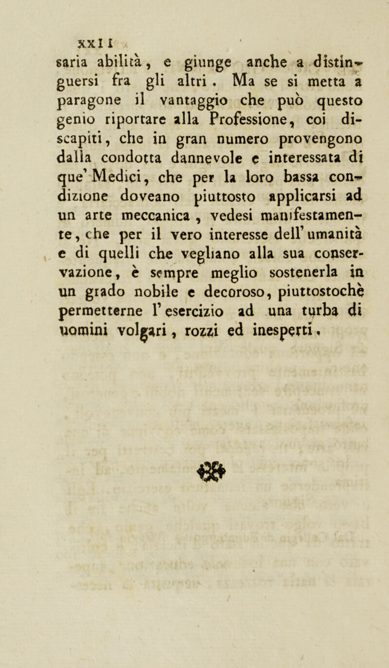 saria abilità, e giunge anche a distin» guersi fra gli altri . Ma se si metta a paragone il vantaggio che può questo genio riportare alla Professione, coi di- scapiti , che in gran numero provengono dalla condotta dannevole e interessata di que’Medici, che per la loro bassa con-* dizione doveano piuttosto applicarsi ad un arte meccanica , vedesi manifestamen- te , che per il vero interesse dell’ umanità e di quelli che vegliano alla sua conser- vazione, è sempre meglio sostenerla in un grado nobile e decoroso, piuttostochè permetterne l’esercizio ad una tqrba di uomini volgari, rozzi ed inesperti, i»