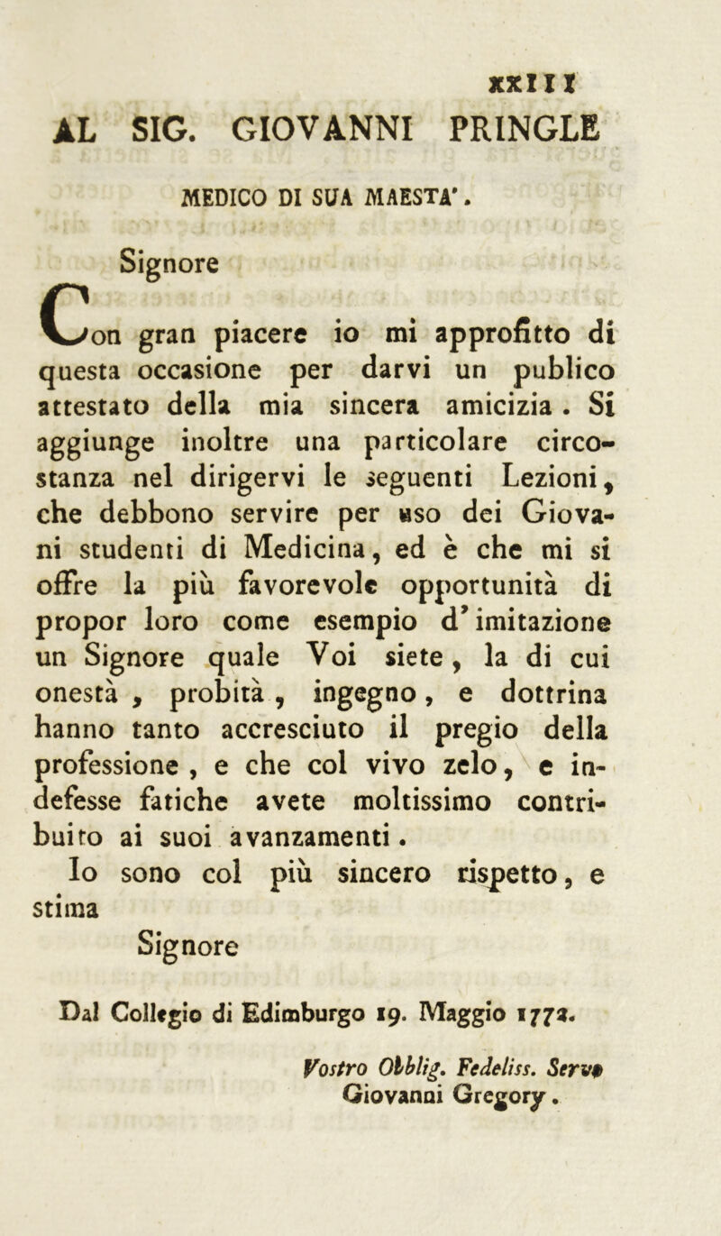 AL SIG. GIOVANNI PRINGLE .. •», *. * «*/ , ,/ « > MEDICO DI SUA MAESTÀ'. Signore C gran piacere io mi approfitto di questa occasione per darvi un publico attestato della mia sincera amicizia. Si aggiunge inoltre una particolare circo- stanza nel dirigervi le seguenti Lezioni, che debbono servire per uso dei Giova- ni studenti di Medicina, ed è che mi si offre la più favorevole opportunità di propor loro come esempio d’imitazione un Signore quale Voi siete, la di cui onestà , probità, ingegno, e dottrina hanno tanto accresciuto il pregio della professione , e che col vivo zelo, e in- defesse fatiche avete moltissimo contri- buito ai suoi avanzamenti. Io sono col più sincero rispetto, e stima Signore Dal Collegio di Edimburgo 19. Maggio 177». Vostro Olblig. Fedeliss. Servt Giovanni Gregory.