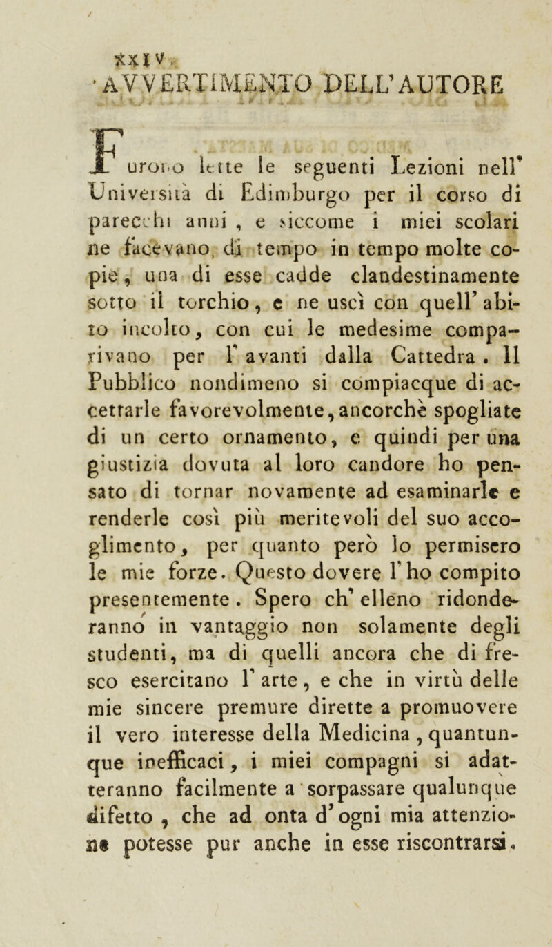 Xxl V ' AV V ERTiMENTO DELL’AUTORE - ■- - l*j ii.i» jJw iti ,! IH uror.o Ette le seguenti Lezioni nell’ Università di Edimburgo per il corso di parecchi anni , e siccome i miei scolari ne facevano, di tempo in tempo molte co- pie , una di esse cadde clandestinamente sotto il torchio, e ne uscì con quell’ abi- to incolto, con cui le medesime compa- rivano per 1 avanti dalla Cattedra . 11 Pubblico nondimeno si compiacque di ac- cettarle favorevolmente,ancorché spogliate di un certo ornamento, e quindi per una giustizia dovuta al loro candore ho pen- sato di tornar novamente ad esaminarle e renderle così più meritevoli del suo acco- glimento, per quanto però lo permisero le mie forze. Questo dovere l’ho compito presentemente . Spero eh’ elleno ridonde- ranno in vantaggio non solamente degli studenti, ma di quelli ancora che di fre- sco esercitano T arte , e che in virtù delle mie sincere premure dirette a promuovere il vero interesse della Medicina , quantun- que inefficaci, i miei compagni si adat- teranno facilmente a sorpassare qualunque difetto , che ad onta d’ogni mia attenzio- ne potesse pur anche in esse riscontrarsi.