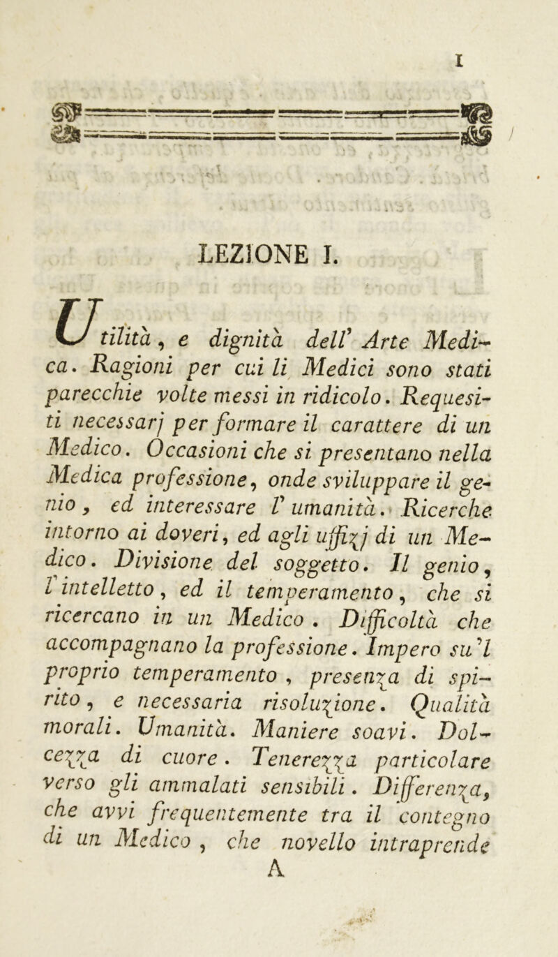m =====^===_ ss=—s==ess—^ =■■--....■■ ■, / ' \ \ * * > • r ! LEZIONE I. C-/ ri/ztà , e dignità dell’ ^rr<? Medi- ca . Ragioni per cui li Medici sono stati parecchie volte messi in ridicolo. Requesi- ti necessarj per formare il carattere di un Medico. Occasioni che si presentano nella Medica professione, onde sviluppare il ge- nio , ed interessare V umanità. Ricerche intorno ai doveri, ed agli u{ffj di un Me- dico. Divisione del soggetto. Il genio, l intelletto, ed il temperamento, che si ricercano in un Medico . Difficoltà che accompagnano la professione. Impero su 7 proprio temperamento , presenta di spi- rito, e necessaria risoluzione. Qualità morali. Umanità. Maniere soavi. Dol- cezza di cuore. Tenerezza particolare verso gli ammalati sensibili. Differenza, che avvi frequentemente tra il contegno di un Medico , che novello intraprende A