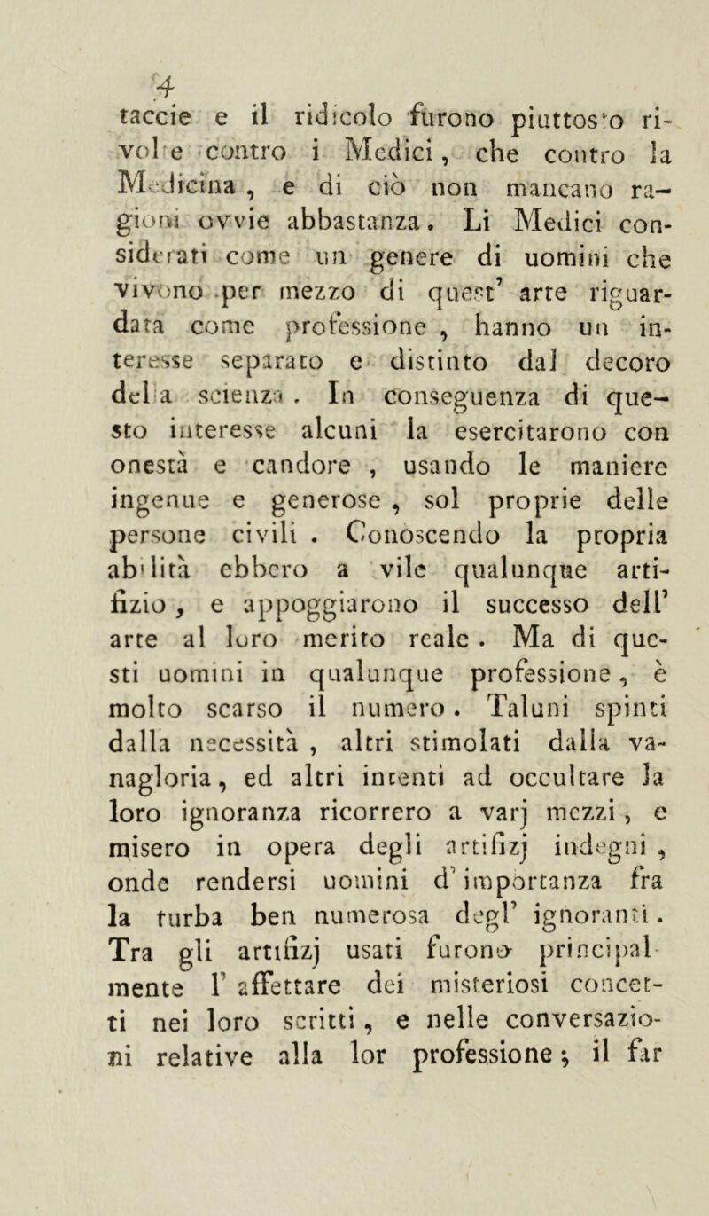 taccie e il ridicolo furono piuttosto ri- vol e contro i Medici, che contro la Med icina , e di ciò non mancano ra- gioni ovvie abbastanza. Li Medici con- siderati come un genere di uomini che vivono per mezzo di quest’ arte riguar- data come professione , hanno un in- teresse separato e distinto da] decoro del a scienza . In conseguenza di que- sto interesse alcuni la esercitarono con onestà e candore , usando le maniere ingenue e generose , sol proprie delle persone civili . Conoscendo la propria ab'lità ebbero a vile qualunque arti- fizio , e appoggiarono il successo dell’ arte al loro merito reale . Ma di que- sti uomini in qualunque professione, è molto scarso il numero. Taluni spinti dalla necessità , altri stimolati dalla va- nagloria, ed altri intenti ad occultare la loro ignoranza ricorrerò a varj mezzi , e misero in opera degli nrtifizj indegni , onde rendersi uomini d'importanza fra la furba ben numerosa degl’ ignoranti. Tra gli artmzj usati furono principal- mente f affettare dei misteriosi concet- ti nei loro scritti, e nelle conversazio- ni relative alla lor professione -, il far