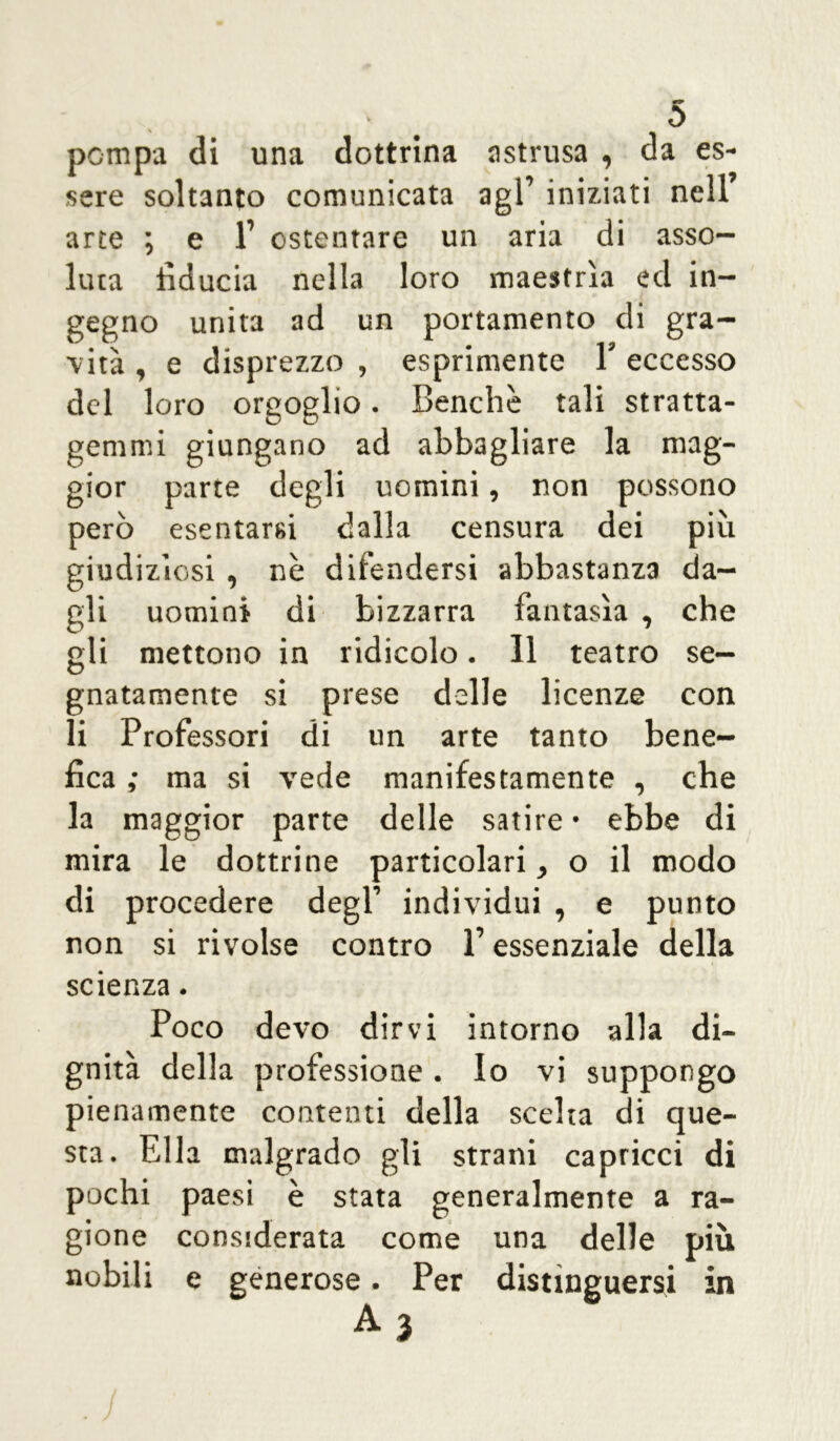 pompa di una dottrina astrusa , da es- sere soltanto comunicata agl’ iniziati nell’ arte ; e 1’ ostentare un aria di asso- luta fiducia nella loro maestrìa ed in- gegno unita ad un portamento di gra- vità , e disprezzo , esprimente Y eccesso del loro orgoglio. Benché tali stratta- gemmi giungano ad abbagliare la mag- gior parte degli uomini, non possono però esentarsi dalla censura dei più giudiziosi , nè difendersi abbastanza da- gli uomini di bizzarra fantasìa , che gli mettono in ridicolo. Il teatro se- gnatamente si prese delle licenze con li Professori di un arte tanto bene- fica ; ma si vede manifestamente , che la maggior parte delle satire • ebbe di mira le dottrine particolari, o il modo di procedere degl1 individui , e punto non si rivolse contro l1 essenziale della scienza. Poco devo dirvi intorno alla di- gnità della professione. Io vi suppongo pienamente contenti della scelta di que- sta. Ella malgrado gli strani capricci di pochi paesi è stata generalmente a ra- gione considerata come una delle più nobili e generose. Per distìnguersi in