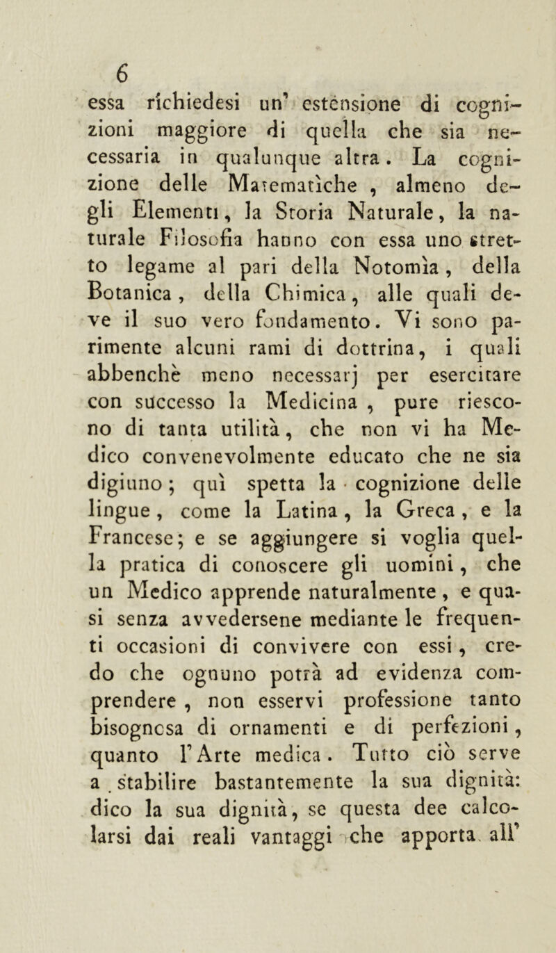 essa richiedesi un’ estensione di cogni- zioni maggiore di quella che sia ne- cessaria in qualunque altra. La cogni- zione delle Matematiche , almeno de- gli Elementi, la Storia Naturale, la na- turale Filosofia hanno con essa uno stret- to legame al pari della Notomìa , della Botanica, della Chimica, alle quali de- ve il suo vero fondamento. Vi sono pa- rimente alcuni rami di dottrina, i quali abbenchè meno necessarj per esercitare con successo la Medicina , pure riesco- no di tanta utilità, che non vi ha Me- dico convenevolmente educato che ne sia digiuno ; qui spetta la • cognizione delle lingue , come la Latina , la Greca , e la Francese; e se aggiungere si voglia quel- la pratica di conoscere gli uomini, che un Medico apprende naturalmente , e qua- si senza avvedersene mediante le frequen- ti occasioni di convivere con essi , cre- do che ognuno potrà ad evidenza com- prendere , non esservi professione tanto oisognesa di ornamenti e di perfezioni, quanto FArte medica. Tutto ciò serve a stabilire bastantemente la sua dignità: dico la sua dignità, se questa dee calco- larsi dai reali vantaggi che apporta. alF