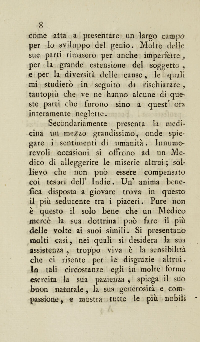 come atta a presentare un largo campo per lo sviluppo del genio. Molte delle sue parti rimasero per anche imperfette, per la grande estensione del soggetto , e per la diversità delle cause, le quali mi studierò in seguito di rischiarare , tantopiù che ve ne hanno alcune di que- ste parti che furono sino a quest’ ora interamente neglette. Secondariamente presenta la medi- cina un mezzo grandissimo, onde spie- gare i sentimenti di umanità. Innume- revoli occasioni si offrono ad un Me- dico di alleggerire le miserie altrui ; sol- lievo che non può essere compensato coi tesori dell’ Indie. Un’ anima bene- fica disposta a giovare trova in questo il più seducente tra i piaceri. Pure non è questo il solo bene che un Medico mercè la sua dottrina può fare il più delle volte ai suoi simili. Si presentano molti casi, nei quali si desidera la sua assistenza , troppo viva è la sensibilità che ei risente per le disgrazie altrui. In tali circostanze egli in molte forme esercita la sua pazienza , spiega il suo buon naturale, la sua generosità e com- passione, e mostra tutte le più nobili