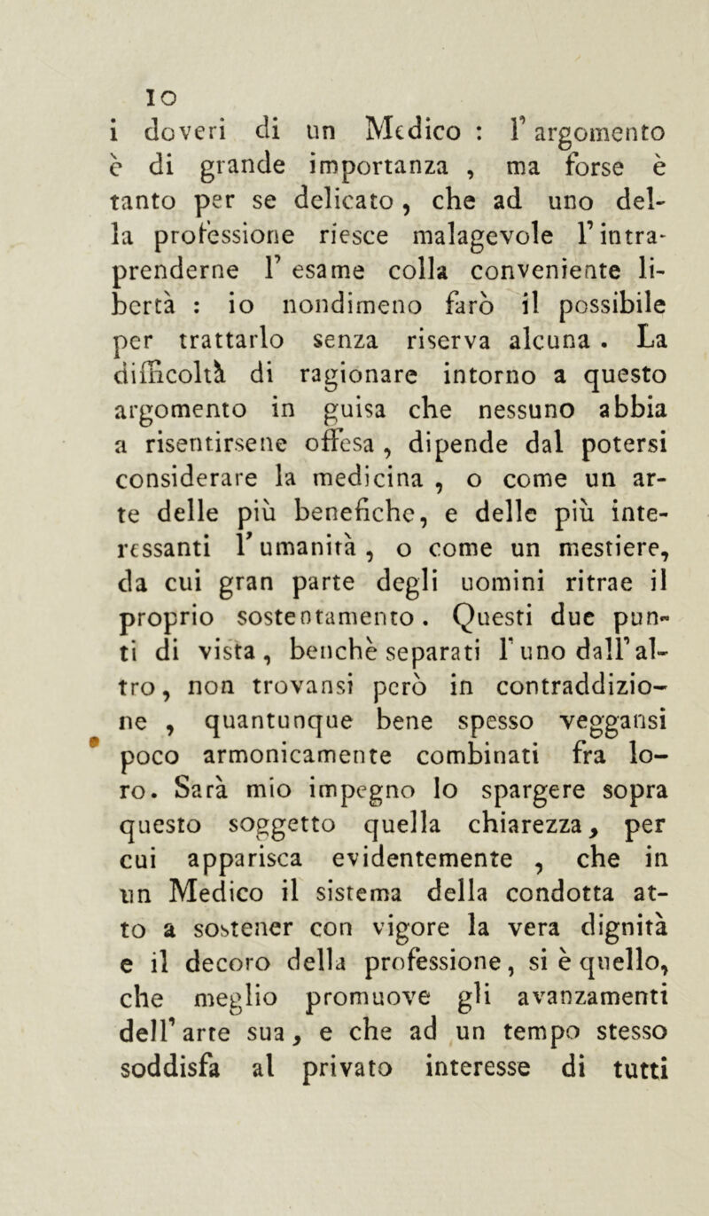 IO i doveri di un Medico : F argomento è di grande importanza , ma forse è tanto per se delicato , che ad uno del- la professione riesce malagevole F intra- prenderne F esame colla conveniente li- bertà : io nondimeno farò il possibile per trattarlo senza riserva alcuna . La difficolti di ragionare intorno a questo argomento in guisa che nessuno abbia a risentirsene offesa , dipende dal potersi considerare la medicina , o come un ar- te delle più benefiche, e delle più inte- ressanti F umanità o come un mestiere, da cui gran parte degli uomini ritrae il proprio sostentamento. Questi due pun- ti di vista, benché separati Funo dall’al- tro, non trovansi però in contraddizio- ne , quantunque bene spesso veggansi poco armonicamente combinati fra lo- ro. Sarà mio impegno lo spargere sopra questo soggetto quella chiarezza, per cui apparisca evidentemente , che in un Medico il sistema della condotta at- to a sostener con vigore la vera dignità e il decoro della professione, si è quello, che meglio promuove gli avanzamenti dell’arte sua, e che ad un tempo stesso soddisfa al privato interesse di tutti