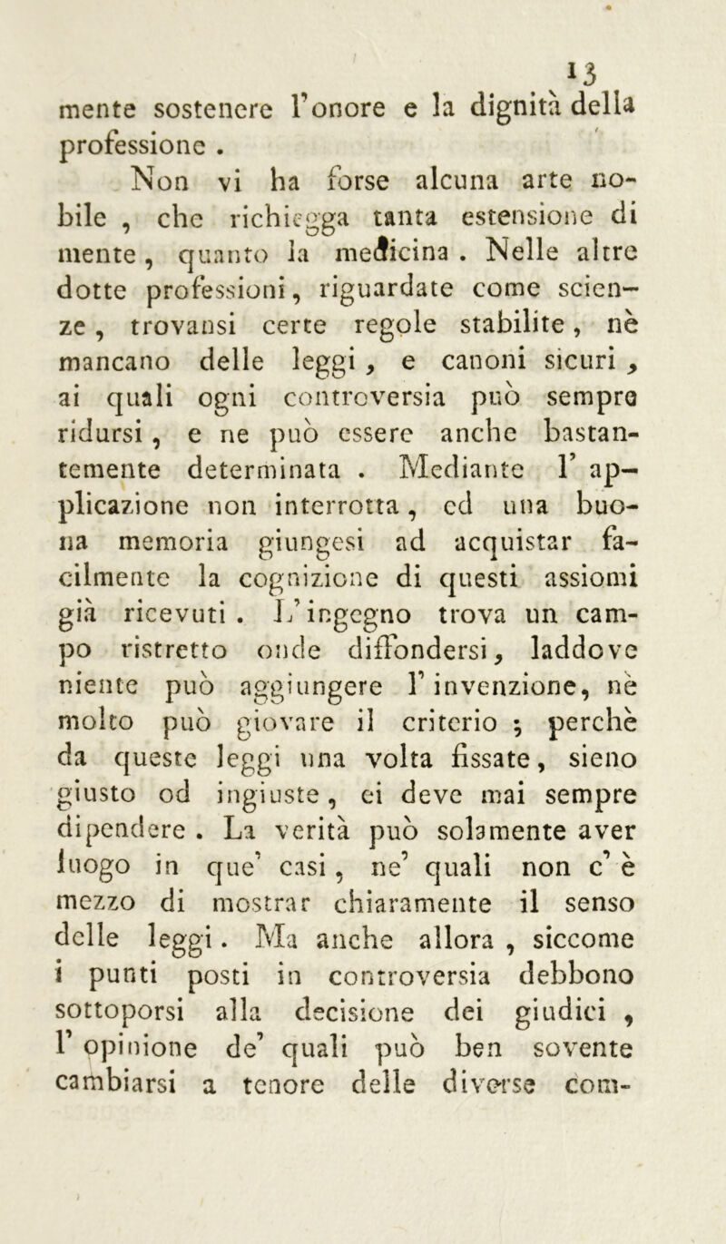 .V13 mente sostenere l’onore e la dignità della professione . Non vi ha forse alcuna arte no- bile , che richiegga tanta estensione di mente, quanto la medicina. Nelle altre dotte professioni, riguardate come scien- ze , trovatisi certe regole stabilite, nè mancano delle leggi > e canoni sicuri , ai quali ogni controversia può sempre ridursi, e ne può essere anche bastan- temente determinata . Mediante 1’ ap- plicazione non interrotta, cd una buo- na memoria giungesi ad acquistar fa- cilmente la cognizione di questi assiomi già ricevuti. L’ingegno trova un cam- po ristretto onde diffondersi, laddove niente può aggiungere l’invenzione, nè molto può giovare il criterio -, perchè da queste leggi una volta fissate, sieno giusto od ingiuste, ci deve mai sempre dipendere . La verità può solamente aver luogo in que’ casi, ne’ quali non c è mezzo di mostrar chiaramente il senso delle leggi. Ma anche allora , siccome i punti posti in controversia debbono sottoporsi alla decisione dei giudici , 1 opinione de’ quali può ben sovente cambiarsi a tenore delle diverse coki-