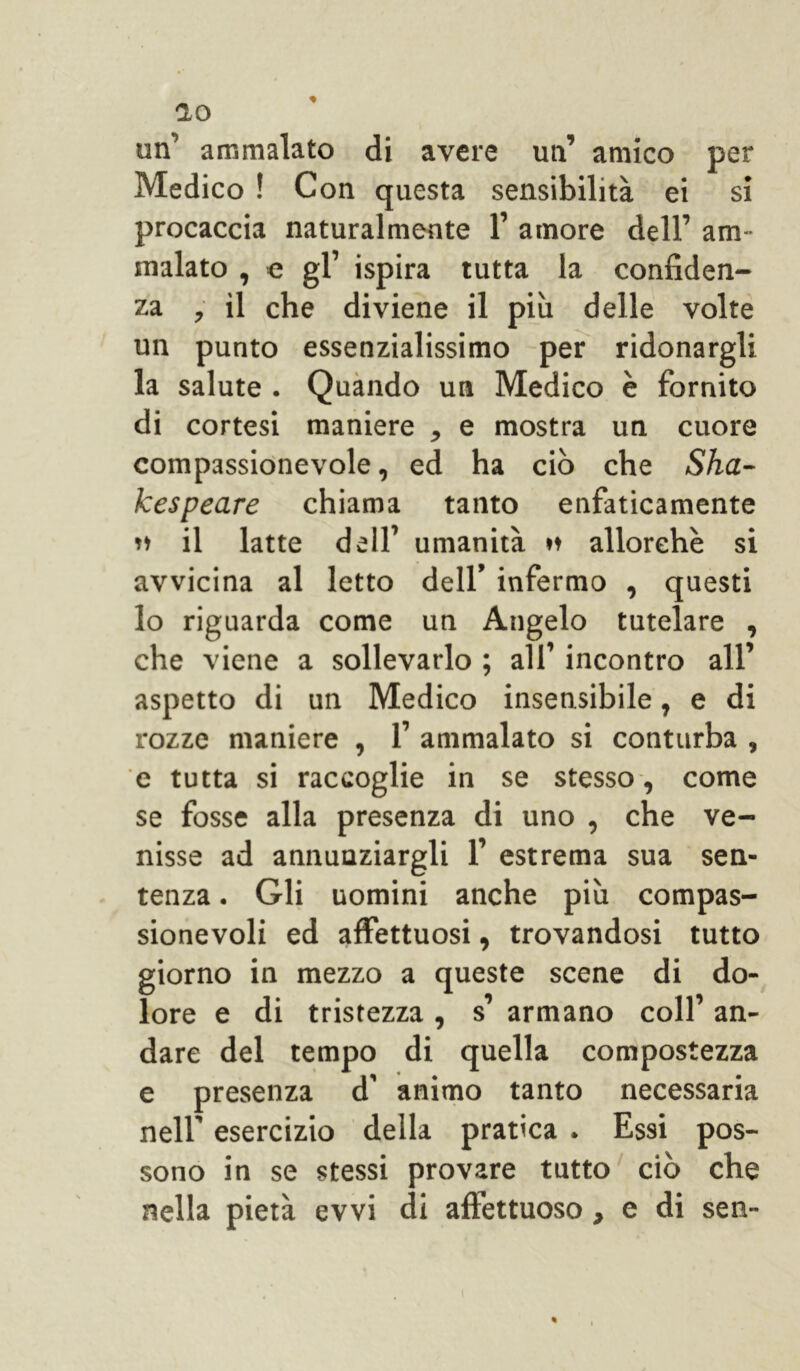 un’ ammalato di avere un’ amico per Medico ! Con questa sensibilità ei si procaccia naturalmente 1’ amore dell’ am- malato , e gl’ ispira tutta la confiden- za , il che diviene il più delle volte un punto essenzialissimo per ridonargli la salute . Quando un Medico è fornito di cortesi maniere , e mostra un cuore compassionevole, ed ha ciò che Sha- kespeare chiama tanto enfaticamente »♦ il latte dell’ umanità *♦ allorché si avvicina al letto dell’ infermo , questi lo riguarda come un Angelo tutelare , che viene a sollevarlo ; all’ incontro all’ aspetto di un Medico insensibile, e di rozze maniere , 1’ ammalato si conturba , e tutta si raccoglie in se stesso, come se fosse alla presenza di uno , che ve- nisse ad annunziargli 1’ estrema sua sen- tenza . Gli uomini anche più compas- sionevoli ed affettuosi, trovandosi tutto giorno in mezzo a queste scene di do- lore e di tristezza, s’ armano coll’ an- dare del tempo di quella compostezza e presenza d’ animo tanto necessaria nell’ esercizio della pratica . Essi pos- sono in se stessi provare tutto ciò che nella pietà evvi di affettuoso, e di sen-