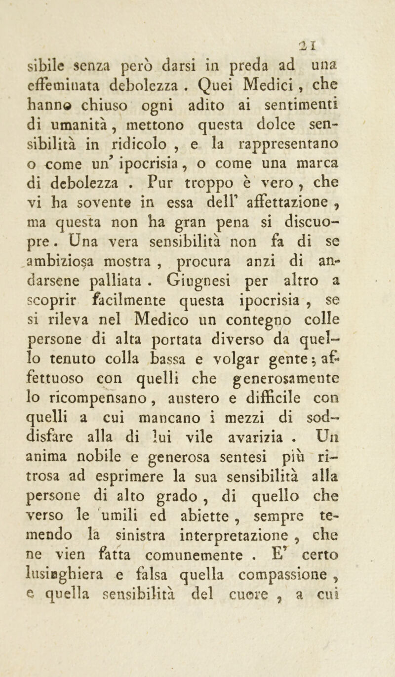 Il sibile senza però darsi in preda ad una effeminata debolezza . Quei Medici, che hanno chiuso ogni adito ai sentimenti di umanità, mettono questa dolce sen- sibilità in ridicolo , e la rappresentano o come un’ ipocrisia, o come una marca di debolezza . Pur troppo è vero , che vi ha sovente in essa dell’ affettazione , ma questa non ha gran pena si discuo- pre. Una vera sensibilità non fa di se ambiziosa mostra , procura anzi di an- darsene palliata . Giugnesi per altro a scoprir facilmente questa ipocrisia , se si rileva nel Medico un contegno colle persone di alta portata diverso da quel- lo tenuto colla bassa e volgar gente ; af- fettuoso con quelli che generosamente lo ricompensano, austero e diffìcile con quelli a cui mancano i mezzi di sod- disfare alla di lui vile avarizia . Un anima nobile e generosa sentesi più ri- trosa ad esprimere la sua sensibilità alla persone di alto grado , di quello che verso le umili ed abiette , sempre te- mendo la sinistra interpretazione , che ne vien fatta comunemente . E’ certo lusiaghiera e falsa quella compassione , e quella sensibilità del cuore , a cui