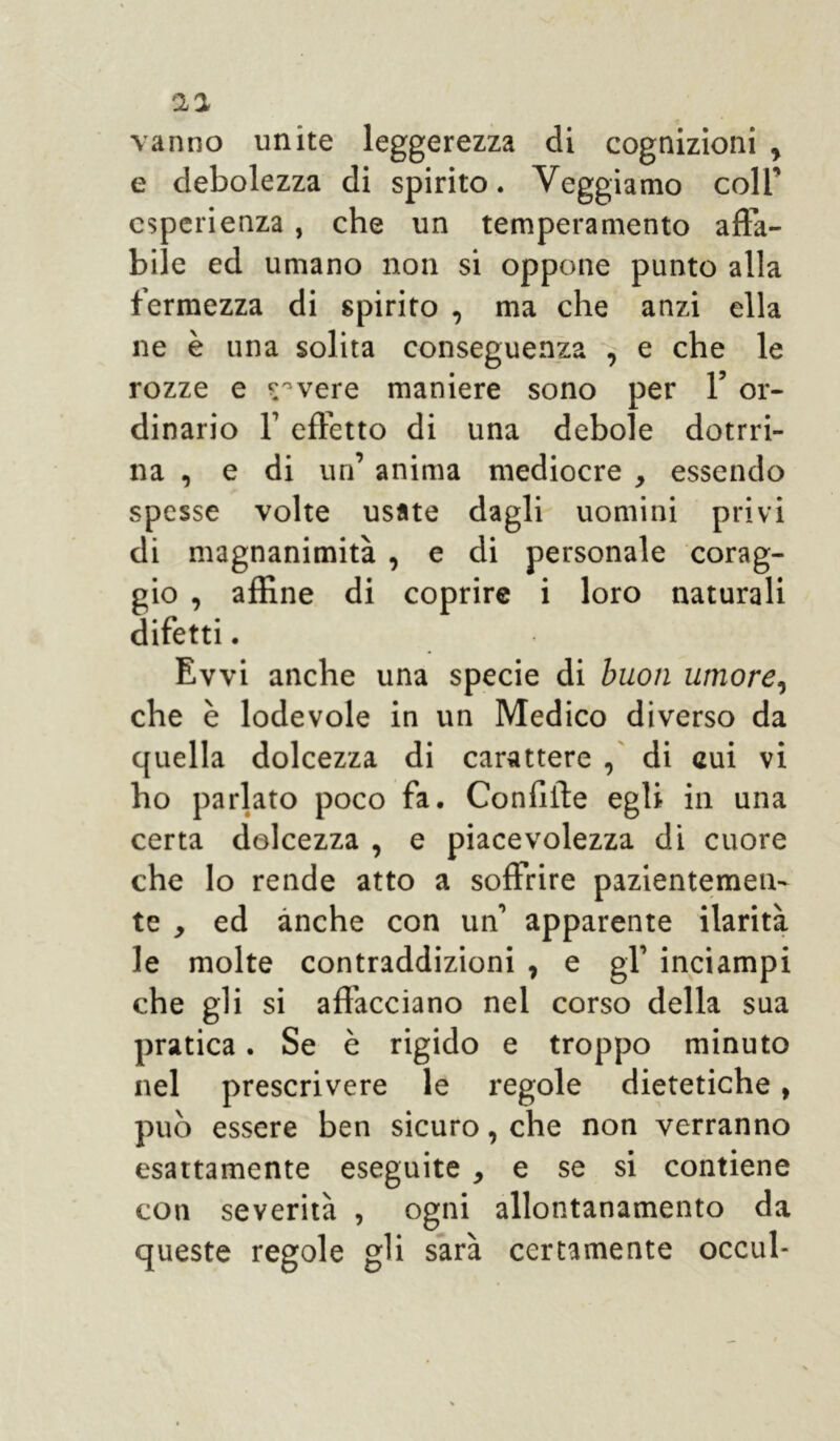 aa vanno unite leggerezza di cognizioni , e debolezza di spirito. Veggiamo coll' esperienza, che un temperamento afta- bile ed umano non si oppone punto alla fermezza di spirito , ma che anzi ella ne è una solita conseguenza , e che le rozze e pavere maniere sono per 1’ or- dinario 1’ effetto di una debole dottri- na , e di un’ anima mediocre , essendo spesse volte usate dagli uomini privi di magnanimità , e di personale corag- gio , affine di coprire i loro naturali difetti. Evvi anche una specie di buon umore, che è lodevole in un Medico diverso da quella dolcezza di carattere , di cui vi ho parlato poco fa. Confifte egli in una certa dolcezza , e piacevolezza di cuore che lo rende atto a soffrire pazientemen- te , ed anche con un1 apparente ilarità le molte contraddizioni , e gl’ inciampi che gli si affacciano nel corso della sua pratica. Se è rigido e troppo minuto nel prescrivere le regole dietetiche, può essere ben sicuro, che non verranno esattamente eseguite , e se si contiene coti severità , ogni allontanamento da queste regole gli sarà certamente occul-