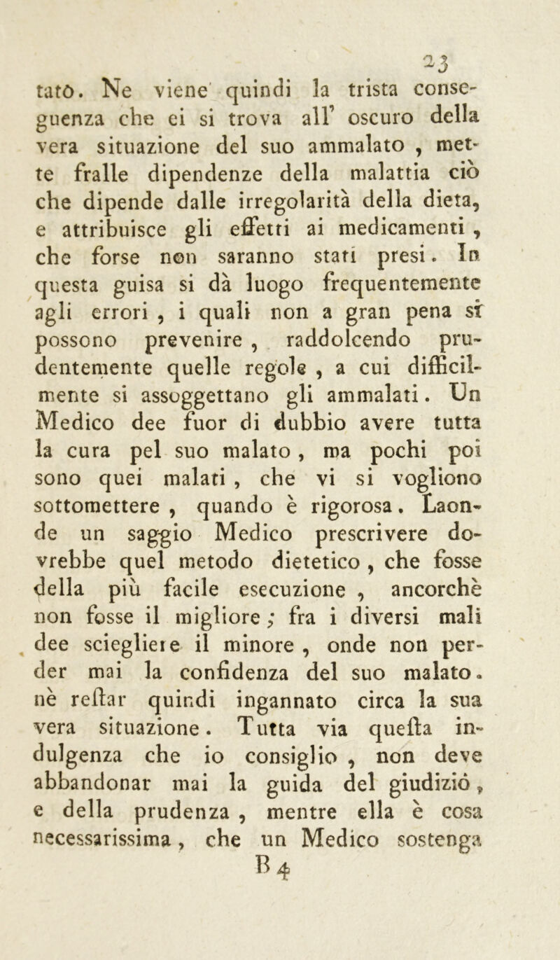 tato. Ne viene quindi 3a trista conse- guenza che ei si trova all’ oscuro della vera situazione del suo ammalato , met- te fralle dipendenze della malattia ciò che dipende dalle irregolarità della dieta, e attribuisce gli effetti ai medicamenti , che forse non saranno stati presi. In questa guisa si dà luogo frequentemente agli errori , i quali non a gran pena si possono prevenire , raddolcendo pru- dentemente quelle regole , a cui difficil- mente si assoggettano gli ammalati. Un Medico dee fuor di dubbio avere tutta la cura pel suo malato, ma pochi poi sono quei malati , che vi si vogliono sottomettere , quando è rigorosa. Laon- de un saggio Medico prescrivere do- vrebbe quel metodo dietetico , che tosse della più facile esecuzione , ancorché non fosse il migliore ; fra i diversi mali dee sciegliere il minore , onde non per- der mai la confidenza del suo malato, nè reftar quindi ingannato circa la sua vera situazione. Tutta via quella in- dulgenza che io consiglio , non deve abbandonar mai la guida del giudizio» e della prudenza , mentre ella è cosa necessarissima, che un Medico sostenga B4