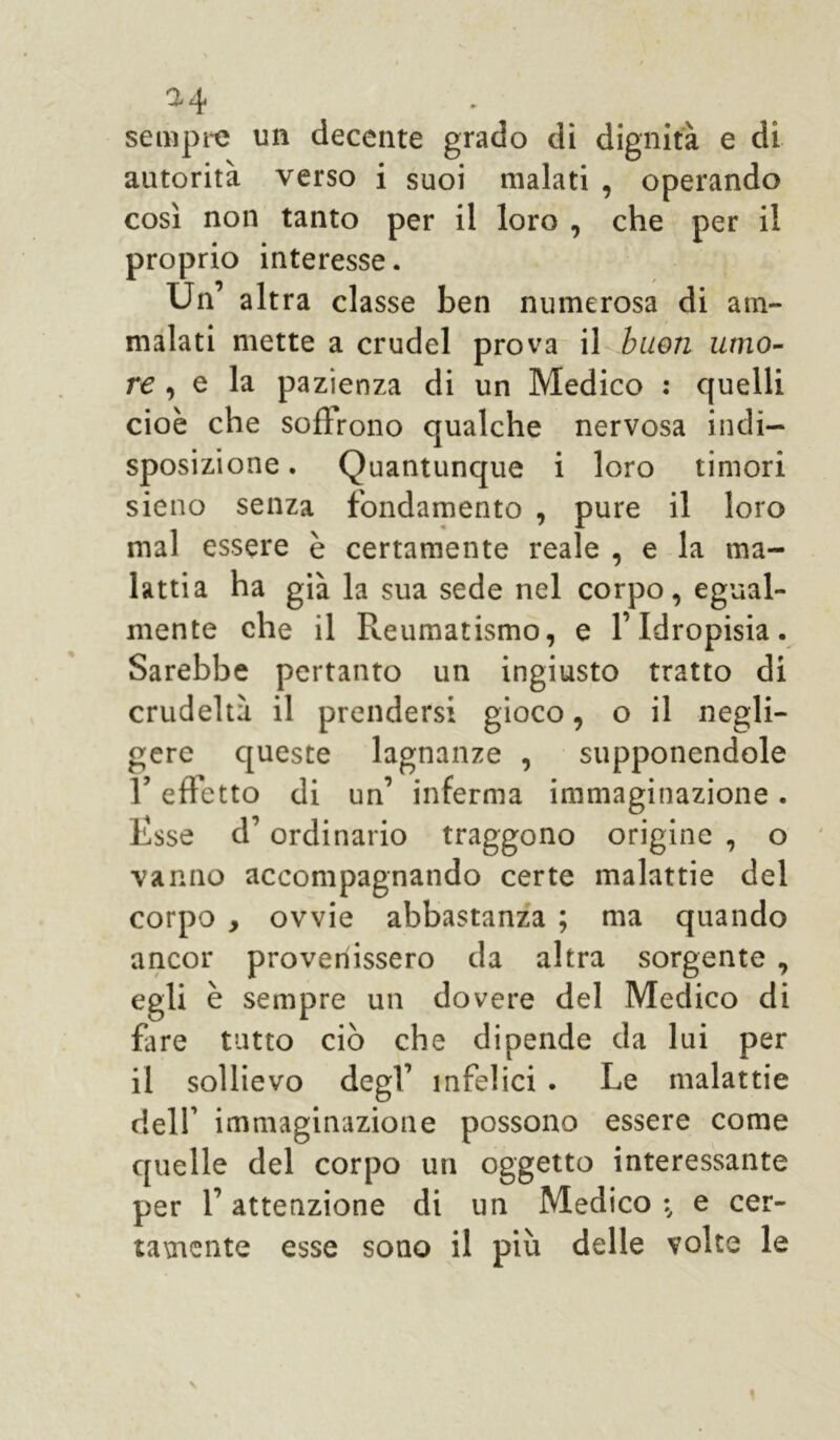 sempre un decente grado di dignità e di autorità verso i suoi malati , operando così non tanto per il loro , che per il proprio interesse. Un’ alt ra classe ben numerosa di am- malati mette a crudel prova il buon umo- re , e la pazienza di un Medico : quelli cioè che solìrono qualche nervosa indi- sposizione . Quantunque i loro timori sieno senza fondamento , pure il loro mal essere è certamente reale , e la ma- lattia ha già la sua sede nel corpo, egual- mente che il Reumatismo, e l’Idropisia. Sarebbe pertanto un ingiusto tratto di crudeltà il prendersi gioco, o il negli- gere queste lagnanze , supponendole l’effetto di un’ inferma immaginazione. Rsse d’ordinario traggono origine , o vanno accompagnando certe malattie del corpo , ovvie abbastanza ; ma quando ancor provenissero da altra sorgente , egli è sempre un dovere del Medico di fare tutto ciò che dipende da lui per il sollievo degl’ infelici . Le malattie dell’ immaginazione possono essere come quelle del corpo un oggetto interessante per f attenzione di un Medico e cer- tamente esse sono il più delle volte le