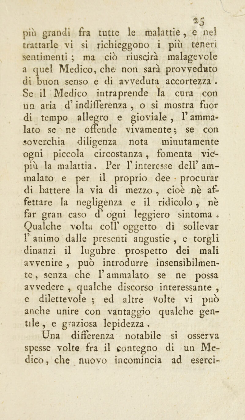 a5 più grandi fra tutte le malattie, e nel trattarle vi si richieggono i più teneri sentimenti ; ma ciò riuscirà malagevole a quel Medico, che non sarà provveduto di buon senso e di avveduta accortezza . Se il Medico intraprende la cura con un aria d’indifferenza, o si mostra fuor di tempo allegro e gioviale , l’amma- lato se ne offende vivamente , se con soverchia diligenza nota minutamente ogni piccola circostanza , fomenta vie- più la malattia . Per f interesse dell’ am- malato e per il proprio dee • procurar di battere la via di mezzo , cioè nè af- fettare la negligenza e il ridicolo , nè far gran caso d’ ogni leggiero sintonia . Qualche volta colf oggetto di sollevar f animo dalle presenti angustie , e torgli dinanzi il lugubre prospetto dei mali avvenire , può introdurre insensibilmen- te , senza che f ammalato se ne possa avvedere , qualche discorso interessante , c dilettevole •, ed altre volte vi può anche unire con vantaggio qualche gen- tile , e graziosa lepidezza . Una differenza notabile si osserva spesse volte fra il contegno di un Me- dico , che nuovo incomincia ad esercì-