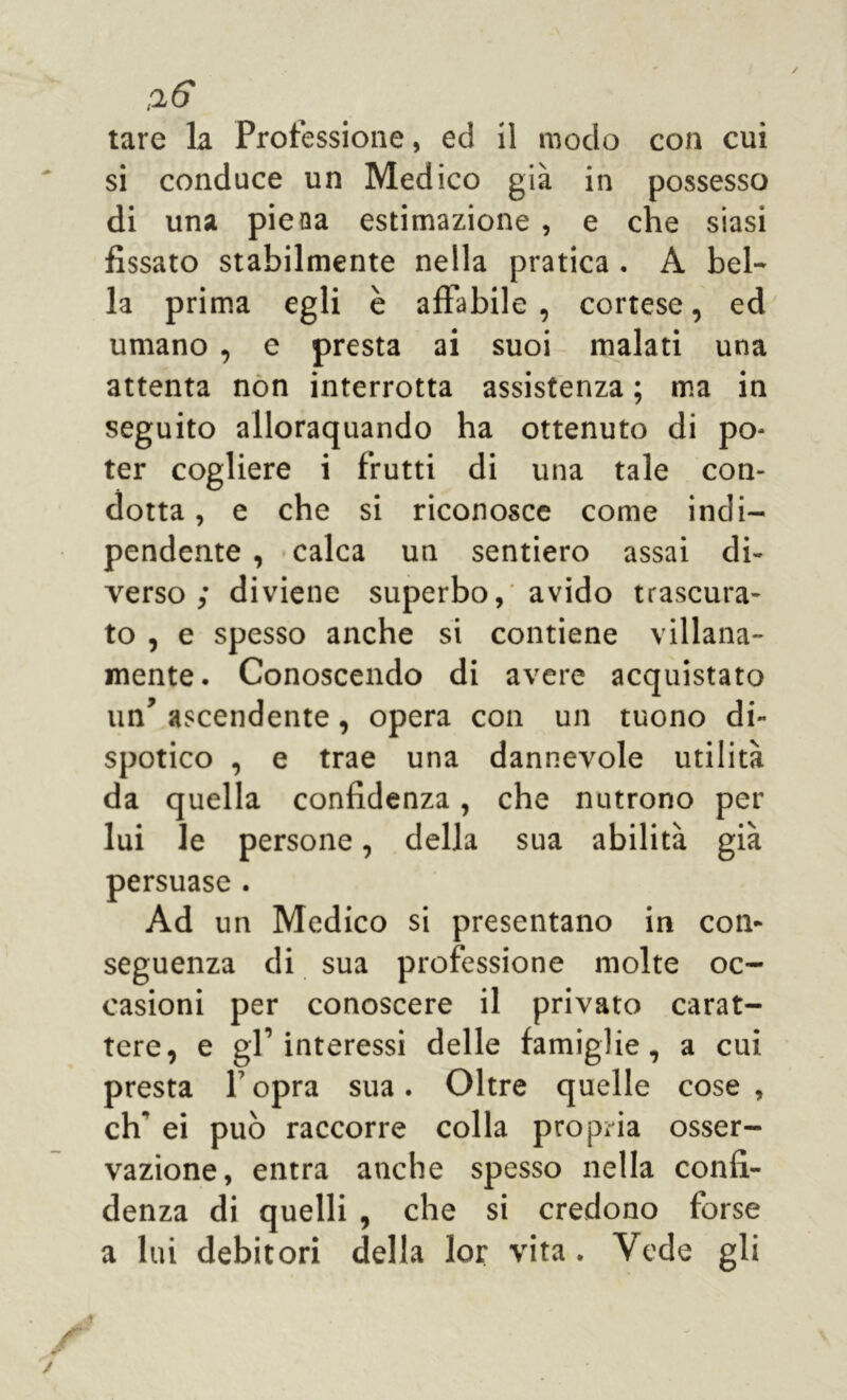 tare la Processione, ed il modo con cui si conduce un Medico già in possesso di una pieaa estimazione , e che siasi fissato stabilmente nella pratica . A bel- la prima egli è affabile , cortese, ed umano , e presta ai suoi malati una attenta non interrotta assistenza ; ma in seguito allorquando ha ottenuto di po- ter cogliere i frutti di una tale con- dotta, e che si riconosce come indi- pendente , calca un sentiero assai di- verso ; diviene superbo, avido trascura- to , e spesso anche si contiene villana- mente. Conoscendo di avere acquistato un’ ascendente, opera con un tuono di- spotico , e trae una dannevole utilità da quella confidenza, che nutrono per lui le persone, della sua abilità già persuase . Ad un Medico si presentano in con- seguenza di sua professione molte oc- casioni per conoscere il privato carat- tere, e gl’interessi delle famiglie, a cui presta P opra sua. Oltre quelle cose , eh ei può raccorre colla propria osser- vazione, entra anche spesso nella confi- denza di quelli , che si credono forse a lui debitori della lor vita . Vede gli