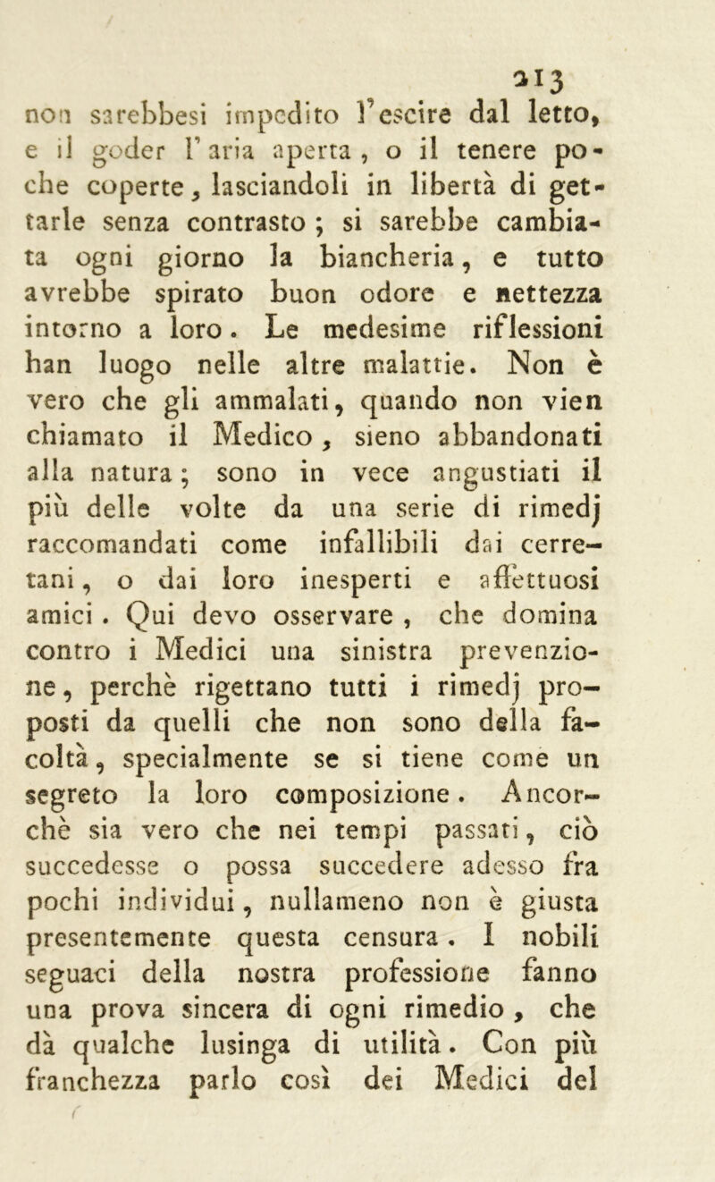 aI3 non sarebbesi impedito fescire dal letto, e ii goder l’aria aperta, o il tenere po- che coperte, lasciandoli in libertà di get- tarle senza contrasto ; si sarebbe cambia- ta ogni giorno la biancheria, e tutto avrebbe spirato buon odore e nettezza intorno a loro. Le medesime riflessioni han luogo nelle altre malattie. Non è vero che gli ammalati, quando non vien chiamato il Medico, sieno abbandonati alla natura ; sono in vece angustiati il più delle volte da una serie di rimedj raccomandati come infallibili dai cerre- tani , o dai loro inesperti e affettuosi amici . Qui devo osservare , che domina contro i Medici una sinistra prevenzio- ne, perchè rigettano tutti i rimedj pro- posti da quelli che non sono della fa- coltà , specialmente se si tiene come un segreto la loro composizione. Ancor- ché sia vero che nei tempi passati, ciò succedesse o possa succedere adesso fra pochi individui, nullameno non è giusta presentemente questa censura. 1 nobili seguaci della nostra professione fanno una prova sincera di ogni rimedio , che dà qualche lusinga di utilità. Con più franchezza parlo così dei Medici del