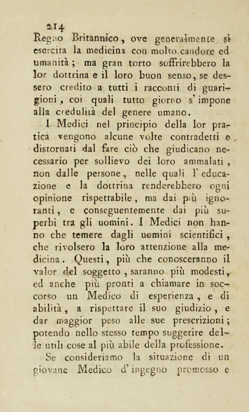 214 Regimo Britannico, ove generalmente si esercita la medicina con molto candore ed umanità ; ma gran torto soffrirebbero la lor dottrina e il loro buon senso, se des- sero credito a tutti i racconti di guari- gioni , coi quali tutto giorno s’impone alla credulità del genere umano. 1 Medici ne! principio della lor plas- tica vengono alcune volte contradetti e - distornati dal fare ciò che giudicano ne- cessario per sollievo dei loro ammalati 5 non dalle persone, nelle quali Y educa- zione e la dottrina renderebbero ogni opinione rispettabile, ma dai pài igno- ranti , e conseguentemente dai più su- perbi tra gli uomini. 1 Medici non han- no che temere dagli uomini scientifici , che rivolsero la loro attenzione alla me- dicina . Questi, più che conosceranno il valor del soggetto , saranno più modesti, ed anche più pronti a chiamare in soc- corso un Medico di esperienza , e di abilità, a rispettare il suo giudizio , e dar maggior peso alle sue prescrizioni ; potendo nello stesso tempo suggerire del- le utili cose al più abile della professione. Se consideriamo la situazione di un giovane Medico d ingegno promosso e
