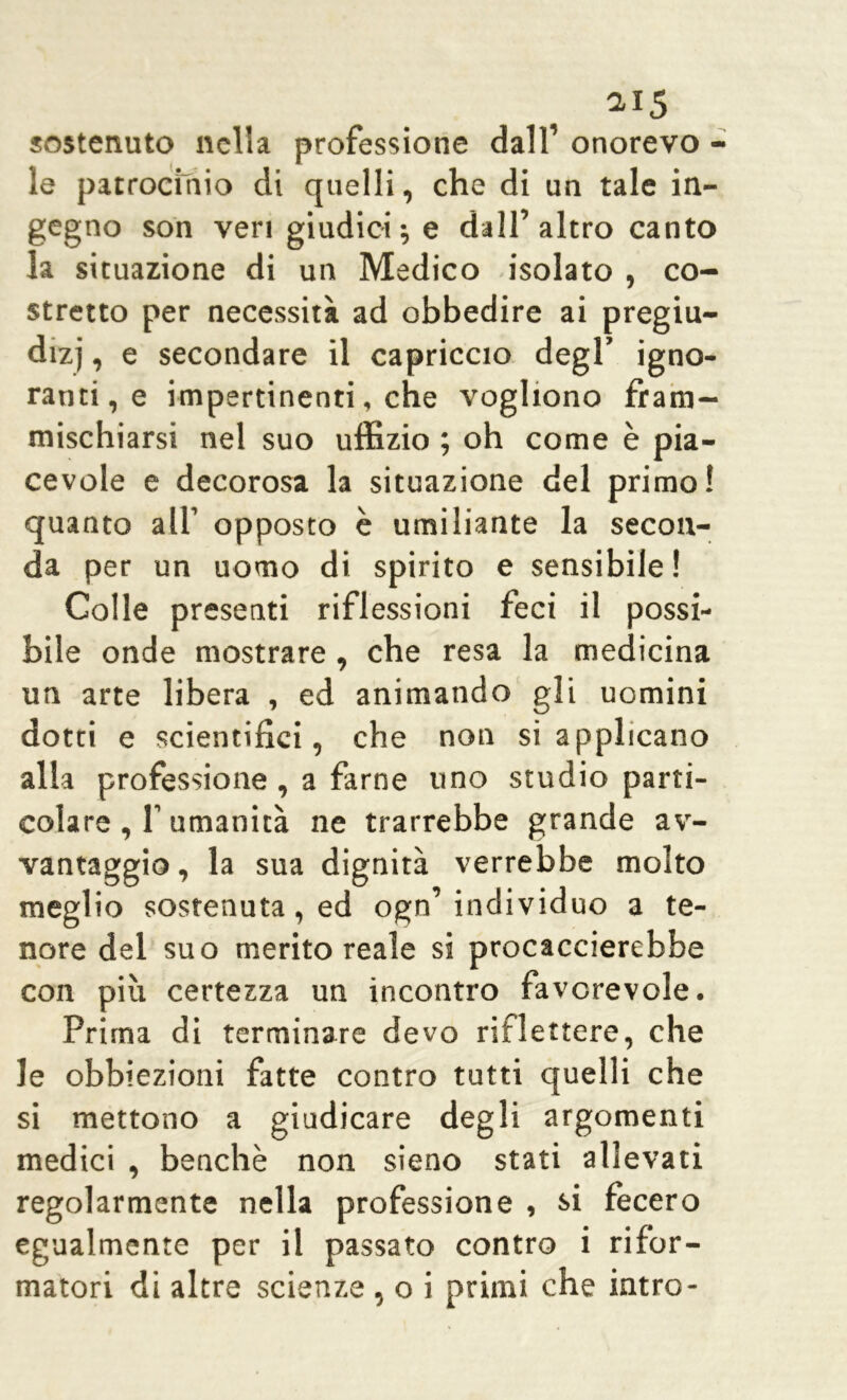 ai5 sostenuto nella professione dall’ onorevo - le patrocinio di quelli, che di un tale in- gegno son veri giudici ; e dall’altro canto la situazione di un Medico isolato , co- stretto per necessità ad obbedire ai pregiu- dizi i e secondare il capriccio degl’ igno- ranti, e impertinenti, che vogliono fram- mischiarsi nel suo uffizio ; oh come è pia- cevole e decorosa la situazione del primo! quanto all’ opposto è umiliante la secon- da per un uomo di spirito e sensibile! Colle presenti riflessioni feci il possi- bile onde mostrare, che resa la medicina un arte libera , ed animando gli uomini dotei e scientifici, che non si applicano alla professione , a farne uno studio parti- colare , f umanità ne trarrebbe grande av- vantaggio , la sua dignità verrebbe molto meglio sostenuta, ed ogn’ individuo a te- nore del suo merito reale si procaccierebbe con più certezza un incontro favorevole. Prima di terminare devo riflettere, che le obbiezioni fatte contro tutti quelli che si mettono a giudicare degli argomenti medici , benché non sieno stati allevati regolarmente nella professione , si fecero egualmente per il passato contro i rifor-