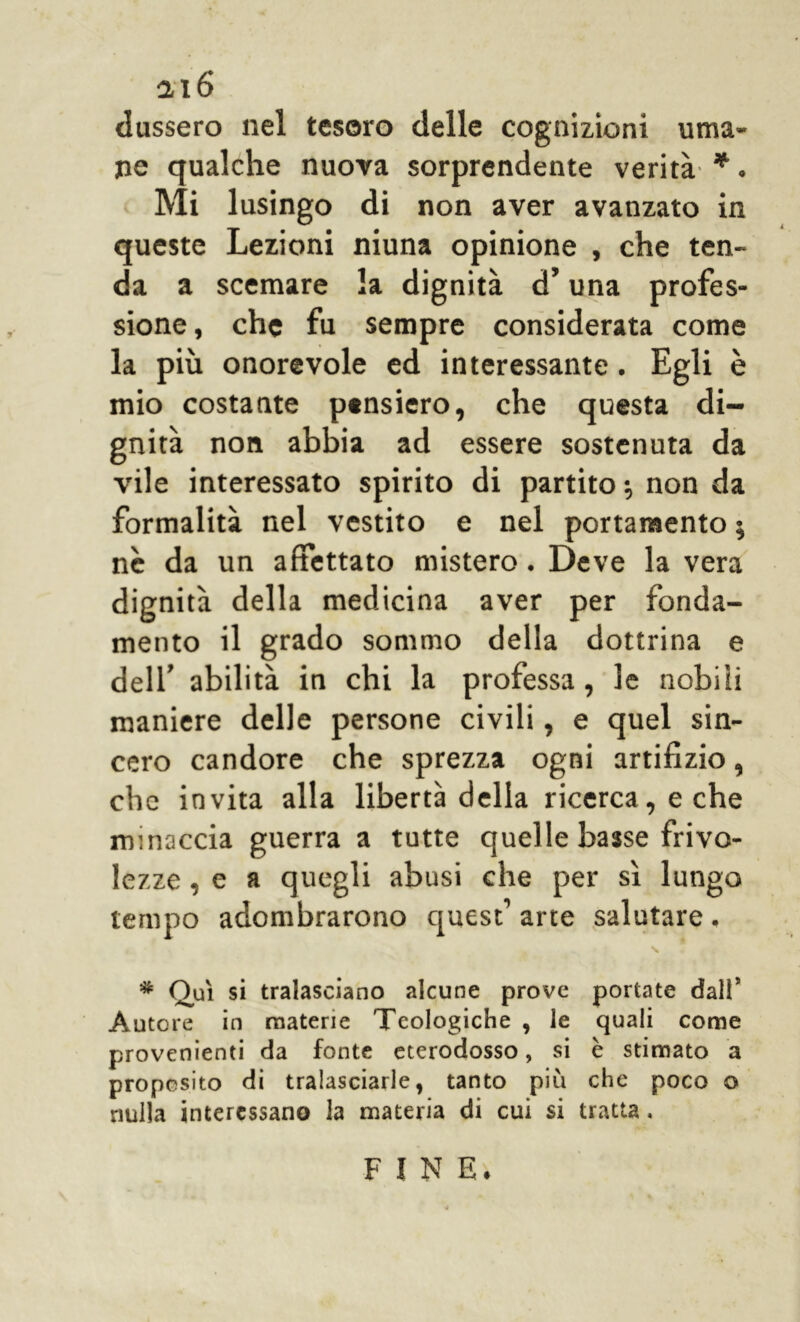 dussero nel tesoro delle cognizioni uma- ne qualche nuova sorprendente verità *. Mi lusingo di non aver avanzato in queste Lezioni niuna opinione , che ten- da a scemare la dignità d’una profes- sione, che fu sempre considerata come la più onorevole ed interessante. Egli è mio costante pensiero, che questa di- gnità non abbia ad essere sostenuta da vile interessato spirito di partito •, non da formalità nel vestito e nel portamento $ nè da un affettato mistero. Deve la vera dignità della medicina aver per fonda- mento il grado sommo della dottrina e dell’ abilità in chi la professa, le nobiii maniere delle persone civili, e quel sin- cero candore che sprezza ogni artifizio, che invita alla libertà della ricerca, e che minaccia guerra a tutte quelle basse frivo- lezze , e a quegli abusi che per sì lungo tempo adombrarono quest1 arte salutare. * Qui si tralasciano alcune prove portate dall5 Autore in materie Teologiche , le quali come provenienti da fonte eterodosso, si è stimato a proposito di tralasciarle, tanto più che poco o nulla interessano la materia di cui si tratta, FINE*