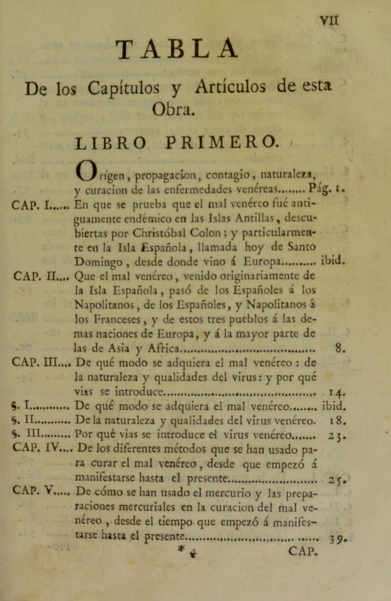TABLA De los Capítulos y Artículos de esta Obra. LIBRO PRIMERO. / O rigen, propagación, contagio, naturaleza, y curación de las enfermedades venéreas Pag. i. CAP. I...... En que se prueba que el mal venéreo fue anti- guamente endémico en las Islas Antillas, descu- biertas por Christóbal Colon ; y particularmen- te en la Isla Española, llamada hoy de Santo Domingo , desde donde vino á Europa ibid. CAP. II.... Que el mal venéreo, venido originariamente de la Isla Española , pasó de los Españoles á los Napolitanos, de los Españoles, y Napolitanos a los Franceses, y de estos tres pueblos á las de- mas naciones de Europa, y á la mayor parte de las de Asia y Africa 8. CAP. III.,., De qué modo se adquiera el mal venéreo : de la naturaleza y qualidades del virus: y por que vias se introduce 14. De qué modo se adquiera el mal venéreo ibid. De la naturaleza y qualidades del virus venéreo. 1 8. Por qué vias se introduce d virus venéreo 25. De los diferentes métodos que se han usado pa- ra curar el mal venéreo, desde que empezó á manifestarse hasta el presente 25. De cómo se han usado el mercurio y las prepa- raciones mercuriales en la curación del mal ve- néreo , desde el tiempo que empezó í manifes- tarse hasta el presente 3^. % I *. II *. III CAP. IV.. CAP. V CAP.