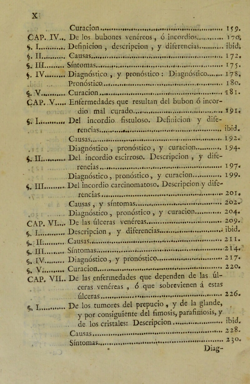 Curación CAP. IV... De los bubones venéreos, ó incordios I Definición , descripción , y diferencias §. II Causas ., §. III Síntomas... IV Diagnóstico , y pronóstico: Diagnóstico....... Pronóstico... V.- Curación CAP. V Enfermedades que resultan del bubón ó incor- dio mal curado...*.... §. I............ Del incordio fistuloso. Definición y dife- rencias Causas ••••.• / f Diagnóstico , pronóstico , y curación n Del incordio escirroso. Descripción , y dife- rencias...* * * Diagnóstico, pronóstico, y curación ni Del incordio carcinomatoso. Descripción y dife- rencias.. Causas, y síntomas . .. Diagnóstico , pronóstico , y curación..... CAP. VI.... De las ulceras venéreas § I..,„ Descripción , y diferencias.... ■' II Causas * III Síntomas c IV Diagnóstico , y pronóstico V. Curación * y CAP. VII.. De las enfermedades que dependen de las ul- ceras venéreas , ó que sobrevienen a estas úlceras • ^ De los tumores del prepucio, y de la glande, y por consiguiente del fimosis, parafimosis, y de los cristales: Descripción Causas. * * Síntomas • Diag- 170, ibid, 172. J75- 178. 1 So. •I 81. 191. ibid. 192. 194. 197* 199. 201. 202. ' 204. 209. ibid. 211. 214. 217. 220. 226. ibid. 228. 250.