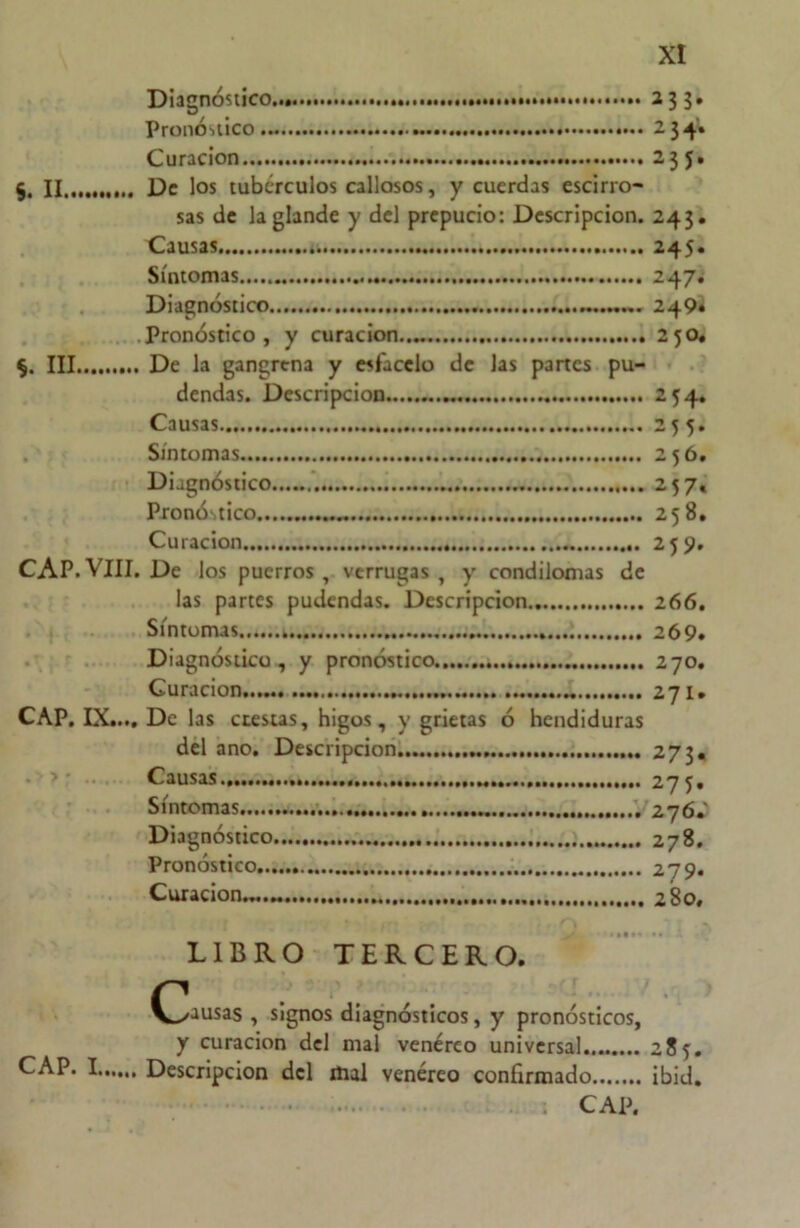 Diagnóstico Pronóstico Curación §. II De los tubérculos callosos, y cuerdas escirro- sas de la glande y del prepucio: Descripción. Causas Síntomas Diagnóstico Pronóstico, y curación III De la gangrena y esfacelo de las partes pu- dendas. Descripción Causas Síntomas Diagnóstico Pronóstico Curación CAP. VIII. De los puerros , verrugas , y condilomas de las partes pudendas. Descripción Síntomas Diagnóstico , y pronóstico Curación. CAP. IX.... De las crestas, higos, y grietas ó hendiduras del ano. Descripción > • Causas Síntomas Diagnóstico Pronóstico Curación...... *33- 234. 235. 243. 245. 247. 249» 2 50. 254. 255. 256. 257« 258. 259. 26 6. 269. 270. 271. 273* 275. 276. ' 278. 279. 280. CAP. I. LIBRO TERCERO. (pausas , signos diagnósticos, y pronósticos, y curación del mal venéreo universal 285:. Descripción del mal venéreo confirmado ibid. . CAP.