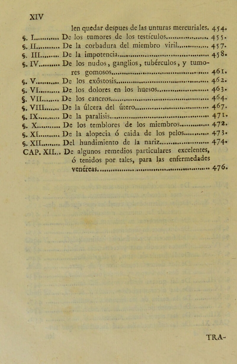 §. I §. II §. III §. IV §. V §. VI §. VII VIII §. IX §. X §. XI §. XII CAP. XII... len quedar después de las unturas mercuriales. 454. De los tumores de los testículos 455- De la corbadura del miembro viril 45 7* De la impotencia 458. De los nudos, ganglios, tubérculos, y tumo- res gomosos De los exóstosis 462. De los dolores en los huesos 463» De los cancros 4^4* De la úlcera del útero 4^7* De la parálisis 47 De los temblores de los miembros 47** De la alopecia ó caída de los pelos 47 3* Del hundimiento de la nariz 474* De algunos remedios particulares excelentes, ó tenidos por tales, para las enfermedades venéreas 47^* TR.A-