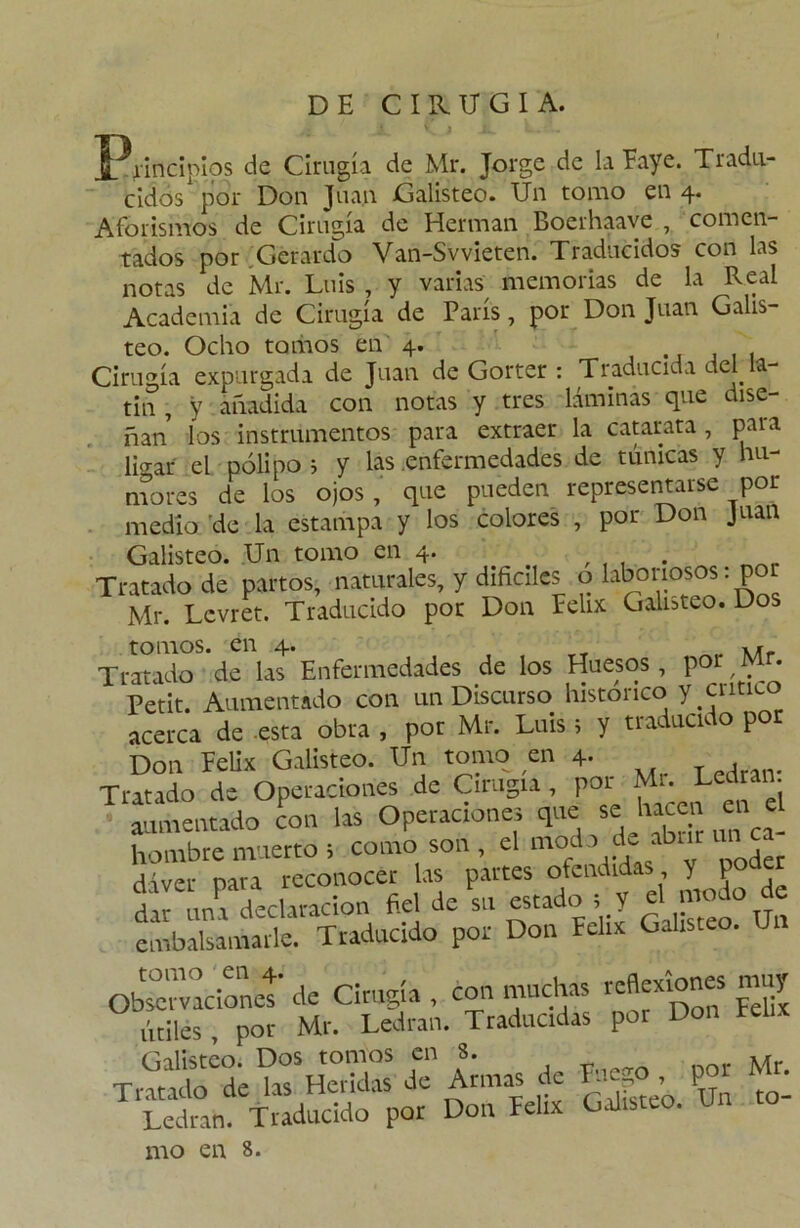 DE CIRUGIA. Principios de Cirugía de Mr. Jorge de la Eaye. Ti adu- cidos por Don Juan Galisteo. Un tomo en 4. Aforismos de Cirugía de Hermán Boerhaave , comen- tados por Gerardo Van-Svvieten. Traducidos con las notas de Mr. Luis , y varias memorias de la Real Academia de Cirugía de París, por Don Juan Galis- teo. Ocho toliaos en 4. Cirugía expurgada de Juan de Gorter : Traducida del la- tín , y añadida con notas y tres láminas que dise- ñan los instrumentos para extraer la catarata , para ligar el pólipo ; y las enfermedades de túnicas y hu- mores de los ojos, que pueden representarse por medio de la estampa y los colores , por Don Juan Galisteo. Un tomo en 4. , . Tratado de partos, naturales, y difíciles o laboriosos; por Mr. Lcvret. Traducido por Don Félix Galisteo. Dos tomos, en 4. Tratado de las Enfermedades de los Huesos , por Mr. Petit. Aumentado con un Discurso histórico y critico acerca de esta obra , por Mr. Luis; y traducido po Don Pelix Galisteo. Un tomo en 4- w , Tratado de Operaciones de Cirugía, por Mi. c r 1: agentado con las Operaciones que se hacen en el hombre muerto > como son , el modo de abrir un dáver pava reconocer las partes ofendidas Y P dar una declaración fiel de su estado , y „ embalsamarle. Traducido por Don Félix Galisteo. Ui Observacíonet* de Cirugía , con muchas útiles , por Mr. Ledran. Traducidas por Don Félix Galisteo. Dos tomos en 8. M Tratado de las Heridas de Armas de Lieg poi M • Ledran. Traducido por Don Félix Galisteo. nao en 8.