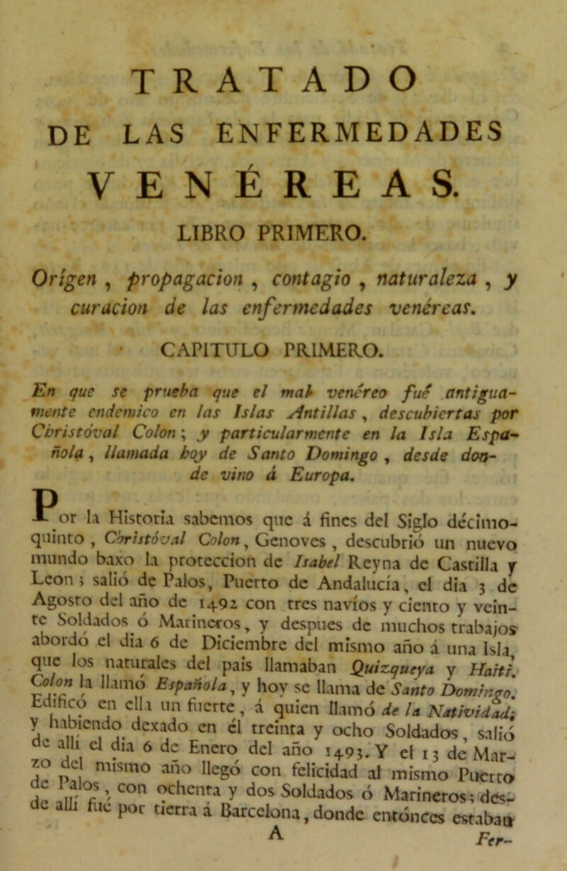 DE LAS ENFERMEDADES VENÉREAS. LIBRO PRIMERO. Origen , propagación , contagio , naturaleza , y curación de las enfermedades venéreas. CAPITULO PRIMERO. En que se prueba que el mab venéreo fue antigua- mente endémico en ¡as Islas Antillas , descubiertas por Cbristóval Colon; y particularmente en la Isla Espa- ñola , llamada boy de Santo Domingo , desde don- de vino á Europa. or la Historia sabemos que á fines del Siglo decimo- quinto , Cbristóval Colon y Genoves , descubrió un nuevo mundo baxo la protección de Isabel Reyna de Castilla y León; salió de Palos, Puerto de Andalucía, el dia 3 de Agosto del ano de 1492 con tres navios y ciento y vein- te Soldados ó Marineros „ y después de muchos trabajos abordo el dia 6 de Diciembre del mismo año á una Isla que los naturales del país llamaban Quizqucya y Haití. Colon la llamó Española, y hoy se llama de Santo Dominan. Edihco en ella un fuerte, á quien llamó de la Natividad-, y habiendo dexado en él treinta y ocho Soldados, salió ™ d 6 d- Enero, dd año !+9?. Y el I; de Mar- zo de mismo ano llego con felicidad al mismo Puerto de allí?,: C°n Cheiía^ dos Sül¿>dos ó Marineros; des- de allí file por tierra a Barcelona, donde entonces estaban ^ Fer-