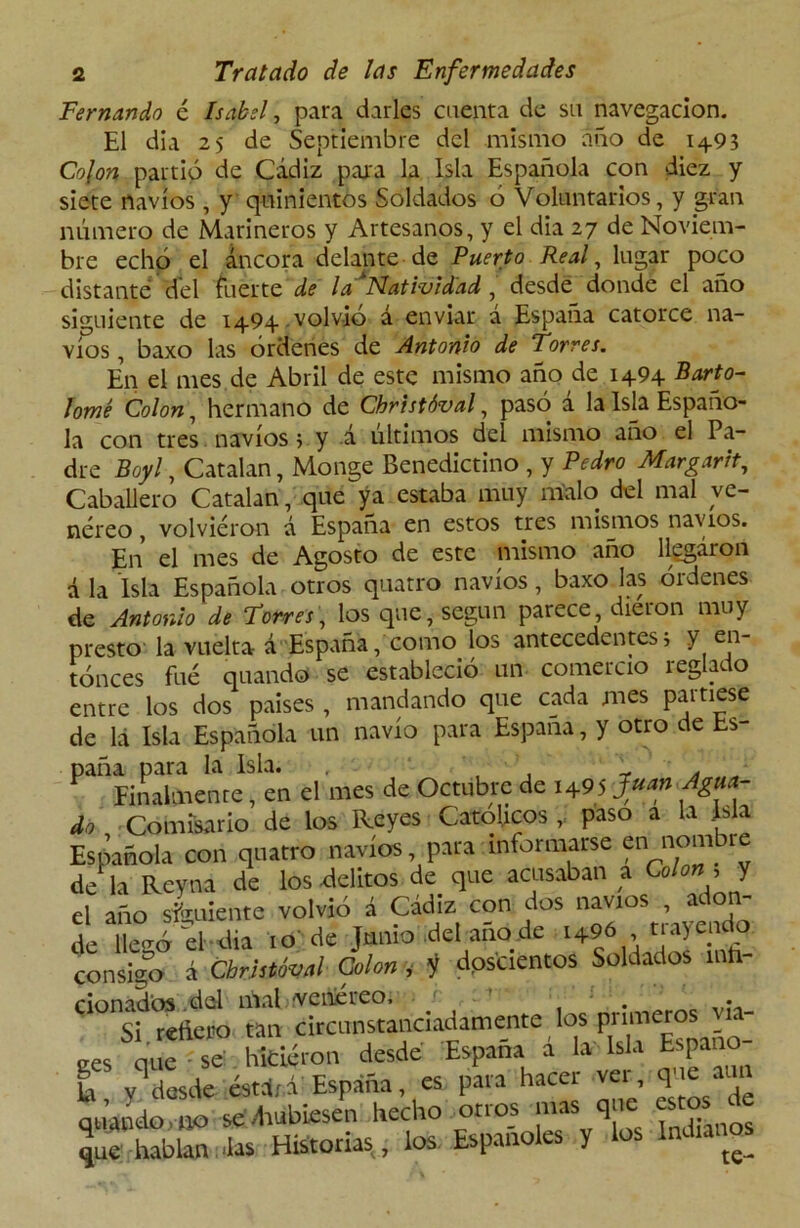 Fernando é Isabel, para darles cuenta de su navegación. El día 25 de Septiembre del mismo año de 14.93 Colon partió de Cádiz para la Isla Española con diez y siete navios , y quinientos Soldados ó Voluntarios, y gran número de Marineros y Artesanos, y el dia 27 de Noviem- bre echó el áncora delante de Puerto Real, lugar poco distante del fuerte de la Natividad, desde donde el año siguiente de 1494 , volvió á enviar á España catorce na- vios , baxo las órdenes de Antonio de torres. En el mes de Abril de este mismo año de 1494 Barto- lomé Colon, hermano de Christóval, pasó a la Isla Españo- la con tres navios 5 y á últimos del mismo año el Pa- dre Boyl, Catalan, Monge Benedictino , y Pedro Margarit, Caballero Catalan, que ya estaba muy malo del mal ve- néreo , volvieron á España en estos tres mismos navios. En el mes de Agosto de este mismo año llegaron d la Isla Española otros quatro navios, baxo las órdenes de Antonio de Torres, los que, según parece, dieron muy presto la vuelta á España, como los antecedentes, y en- tonces fué quando se estableció un comercio reglado entre los dos paises , mandando que cada mes partiese de lá Isla Española un navio para España, y otro de Es- paña para la Isla. , Finalmente, en el mes de Octubre de Juan Agua- do Comisario de los Reyes Católicos , paso a la Isla Española con quatro navios pata informarse f nombre de la Reveía de los delitos de que acusaban a Colon , y el año simiente volvió á Cádiz con dos navios , adon- de llegó el-dia to de Junio del año de t+96 trayendo consigo á Christóval Colon y y dpstiencos Soldados mh- donados del iñal > (V e he reo, . • Si redero tan circunstanciadamente los pnmeros - nue - se hicieron desde España a la Isla Espano Ei vq desde éstdri España, es para hacer ver, Tje® qJando.no sedrubiesen hecho otros mas que estos ^de que hablan Jas Historias, los. Españoles y los (e_