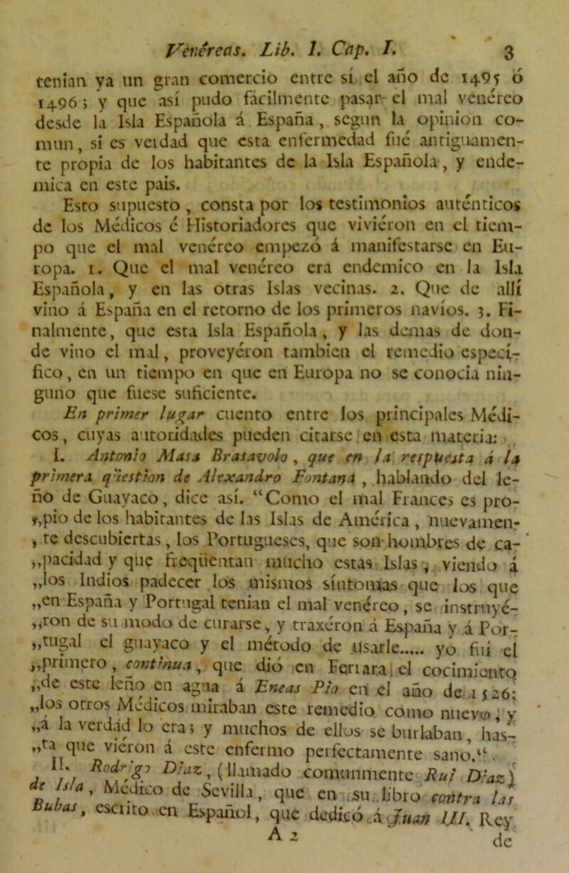 % 0 Venéreas. Lib. 1. Cap. I. 3 tenían ya un gran comercio entre sí el año de 1495 ó 1496 i y que así pudo fácilmente pasar el mal venéreo desde la Isla Española á España, según la opinión co- mún , si es vcidad que esta enfermedad fue antiguamen- te propia de los habitantes de la Isla Española, y endé- mica en este país. Esto supuesto , consta por los testimonios auténticos de los Médicos é Historiadores que vivieron en el tiem- po que el mal venéreo empezó á manifestarse en Eu- ropa. 1. Que el mal venéreo era endémico en la isla Española, y en las otras Islas vecinas. 2. Que de allí vino á España en el retorno de los primeros navios. 3. Fi- nalmente, que esta Isla Española, y las demas de don- de vino el mal, proveyéron también el remedio especi- fico , en un tiempo en que en Europa no se conocía nin- guno que fuese suficiente. En primtr lugar cuento entre los principales Médi- cos, cuyas autoridades pueden citarse en esta materia: I. Antonio Masa Brasavolo , que en ¡a respuesta á la primera q'iestion de Alexandro Fontana , hablando del le- ño de Guayaco, dice así. “Como el mal Francés es pro- pio de los habitantes de las Islas de América , nuevamen- , te descubiertas, los Portugueses, que son hombres de ca- ’ „pacidad y que fieqüentan mucho estas Islas , viendo á Jos Indios padecer los mismos síntomas que los que „en España y Portugal tenían el mal venéreo, se instruye- ron de su,modo de curarse, y traxéron á España y á Por- tugal el guayaco y el método de usarle yo fui el „primero continua, que dió en Feriaran! cocimianto „de este leño en agua á Eneas Ph en el año de 1526; Jos otros Médicos miraban este remedio como nuevo, y „a la verdad lo era> y muchos de ellos se burlaban, has- „ta que vieron á este enfermo perfectamente sano.“ . a 1'1 Dla*, (llamado comunmente Rui D.:az) c Isla, Medico de Sevilla, que en iSu. lrbro contra las Bubas, escrito en Español, que dedicó á Juan W. Rey ^ 2 de