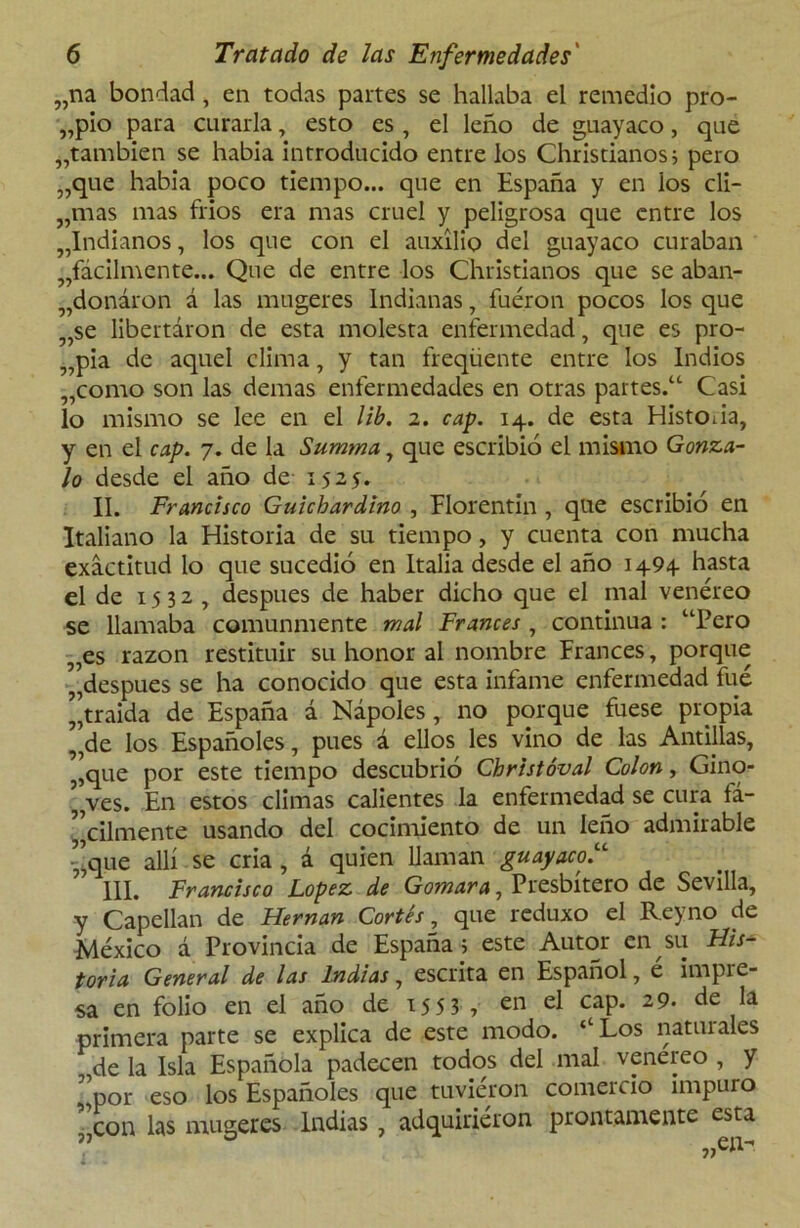 „na bondad , en todas partes se hallaba el remedio pro- pio para curarla, esto es, el leño de guayaco, que „tambien se había introducido entre los Christianosj pero „que había poco tiempo... que en España y en ios di- urnas mas fríos era mas cruel y peligrosa que entre los ^Indianos, los que con el auxilio del guayaco curaban ^fácilmente... Que de entre los Christianos que se aban- donaron á las mugeres Indianas, fueron pocos los que „se libertaron de esta molesta enfermedad, que es pro- pia de aquel clima, y tan freqüente entre los Indios „como son las demas enfermedades en otras partes. Casi lo mismo se lee en el lib. 2. cap. 14. de esta Historia, y en el cap. 7. de la Sumtna, que escribió el mismo Gonza- lo desde el año de 152$. II. Francisco Guichardino , Florentin , que escribió en Italiano la Historia de su tiempo, y cuenta con mucha exactitud lo que sucedió en Italia desde el año 1494 hasta el de 1532, después de haber dicho que el mal venéreo se llamaba comunmente mal Francés , continua : “Pero „es razón restituir su honor al nombre Francés, porque „despues se ha conocido que esta infame enfermedad fué traída de España á Ñapóles , no porque fuese propia „de los Españoles, pues á ellos les vino de las Antillas, ,,que por este tiempo descubrió Christóval Colon, Gino- ’ ves. En estos climas calientes la enfermedad se cura fá- cilmente usando del cocimiento de un leño admirable -’que allí se cria , á quien llaman guayacol 111. Francisco López de Gomara, Presbítero de Sevilla, y Capellán de Hernán Cortés, que rcduxo el Reyno de México á Provincia de España ■; este Autor en su His- toria General de las Indias, escrita en Español, e impie sa en folio en el año de 1553 , en el cap. 29- de la primera parte se explica de este modo. ‘‘Los natiuales de la Isla Española padecen todos del mal venereo , y por eso los Españoles que tuvieron comercio impuro con las mugeres Indias, adquiriéron prontamente esta l