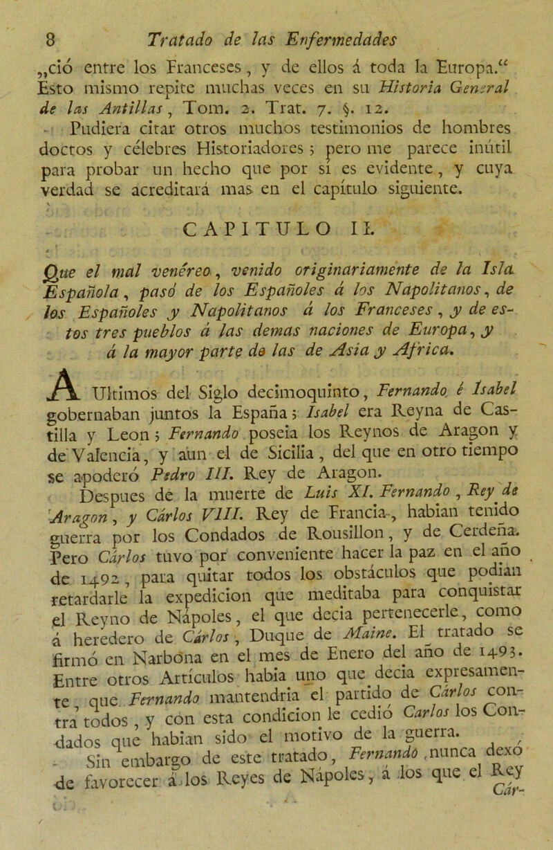 „ció entre los Franceses, y de ellos á toda la Europa.“ Esto mismo repite muchas veces en su Historia General de las Antillas , Tom. 2. Trat. 7. §. 12. Pudiera citar otros muchos testimonios de hombres doctos y célebres Historiadores 5 pero me parece inútil para probar un hecho que por sí es evidente, y cuya verdad se acreditará mas en el capítulo siguiente. X / # •- ' CAPITULO II. Que el mal venéreo, venido originariamente de la Isla. Española, pasó de los Españoles á los Napolitanos, de los Españoles y Napolitanos á los Franceses, y de es- tos tres pueblos á las demas naciones de Europa, y á la mayor parte da las de Asia y Africa. A Ultimos del Siglo decimoquinto, Fernando é Isabel gobernaban juntos la España; Isabel era Reyna de Cas- tilla y León ; Fernando poseía los Reynos de Aragón y de Valencia, y aun el de Sicilia, del que en otro tiempo se apoderó Pedro III. Rey de Aragón. Después de la muerte de Luis XI. Fernando , Rey. de Aragón, y Carlos FUI. Rey de Francia-, habían tenido guerra por los Condados de Rousillon, y de Ceideña. Pero Carlos tuvo por conveniente hacer la paz en el año de 1492, para quitar todos los obstáculos que podian retardarle la expedición que meditaba para conquistar el Reyno de Ñapóles, el que decía pcrtenecerle, como á heredero de Cirios , Duque de Maine. Eí^ tratado se firmó en Narbóna en el mes de Enero del ano de 1493. Entre otros Artículos habia uno que decía expresamen- te que Fernando mantendría el partido de Carlos con- tra todos , y con esta condición le cedió Carlos los Con- fiados que habían sido el motivo de la guerra. - Sin embargo de este tratado, Fernando ,nunca dexo fie favorecer ádos Reyes de Ñapóles, á los que el Rey