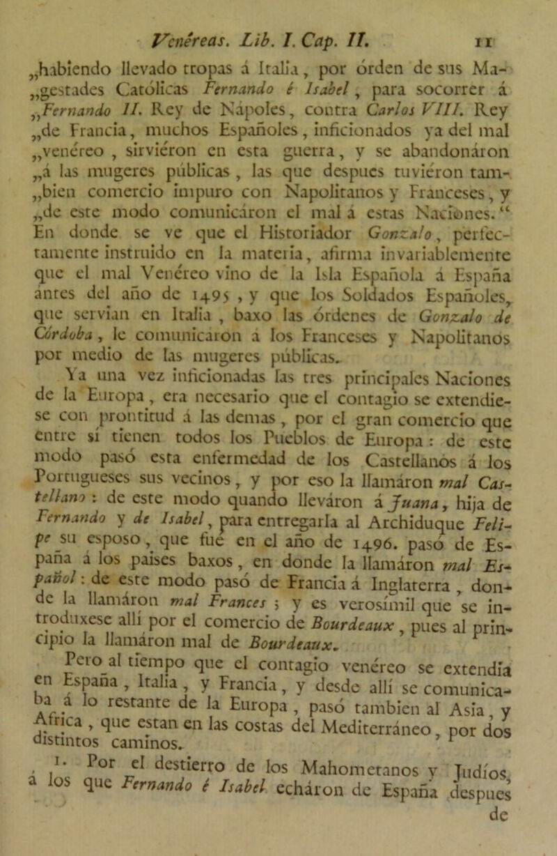 „habiendo llevado tropas á Italia, por orden de sus Ma- jestades Católicas Fernando é Isabel, para socorrer á „Fernando II. Rey de Ñapóles, contra Carlos VIII. Rey „de Francia, muchos Españoles, inficionados ya del mal „venéreo , sirvieron en esta guerra, y se abandonaron „á las mugeres publicas , las que después tuvieron tam- „bien comercio impuro con Napolitanos y Franceses, y „de este modo comunicaron el mal a estas Naciones. “ En donde se ve que el Historiador Gonzalo, perfec- tamente instruido en la materia, afirma invariablemente que el mal Venéreo vino de la Isla Española á España antes del año de 1495 > y que los Soldados Españoles, que servían en Italia , baxo las órdenes de Gonzalo de Córdoba , le comunicaron a los Franceses y Napolitanos por medio de las mugeres públicas. Va una vez inficionadas las tres principales Naciones de la Europa, era necesario que el contagio se extendie- se con prontitud á las demas , por el gran comercio que entie sí tienen todos los Pueblos de Europa : de este modo pasó esta enfermedad de los Castellanos á los Portugueses sus vecinos, y por eso la llamaron mal Cas- tellano : de este modo quando lleváron á Juana, hija de Femando y de Isabel, para entregarla al Archiduque Feli- Pe su esposo, que fue en el año de 1496. pasó de Es- paña á los países baxos, en donde la llamaron mal Es- pañol : de este modo pasó de Francia á Inglaterra , don- de la llamaron mal Francés ; y es verosímil que se in- troduxese allí por el comercio de Bourdeaux, pues al prin- ripio Id Jlamáron nial de Bourdeaux* Pcio al tiempo que el contagio venéreo se extendía en España , Italia , y Francia, y desde allí se comunica- ba a lo restante de la Europa , pasó también al Asia y Atnca , que están en las costas del Mediterráneo, por dos distintos caminos. 1 . /• Por t5I destierro de los Mahometanos y Judíos a los que Fernando é Isabel echaron de España después