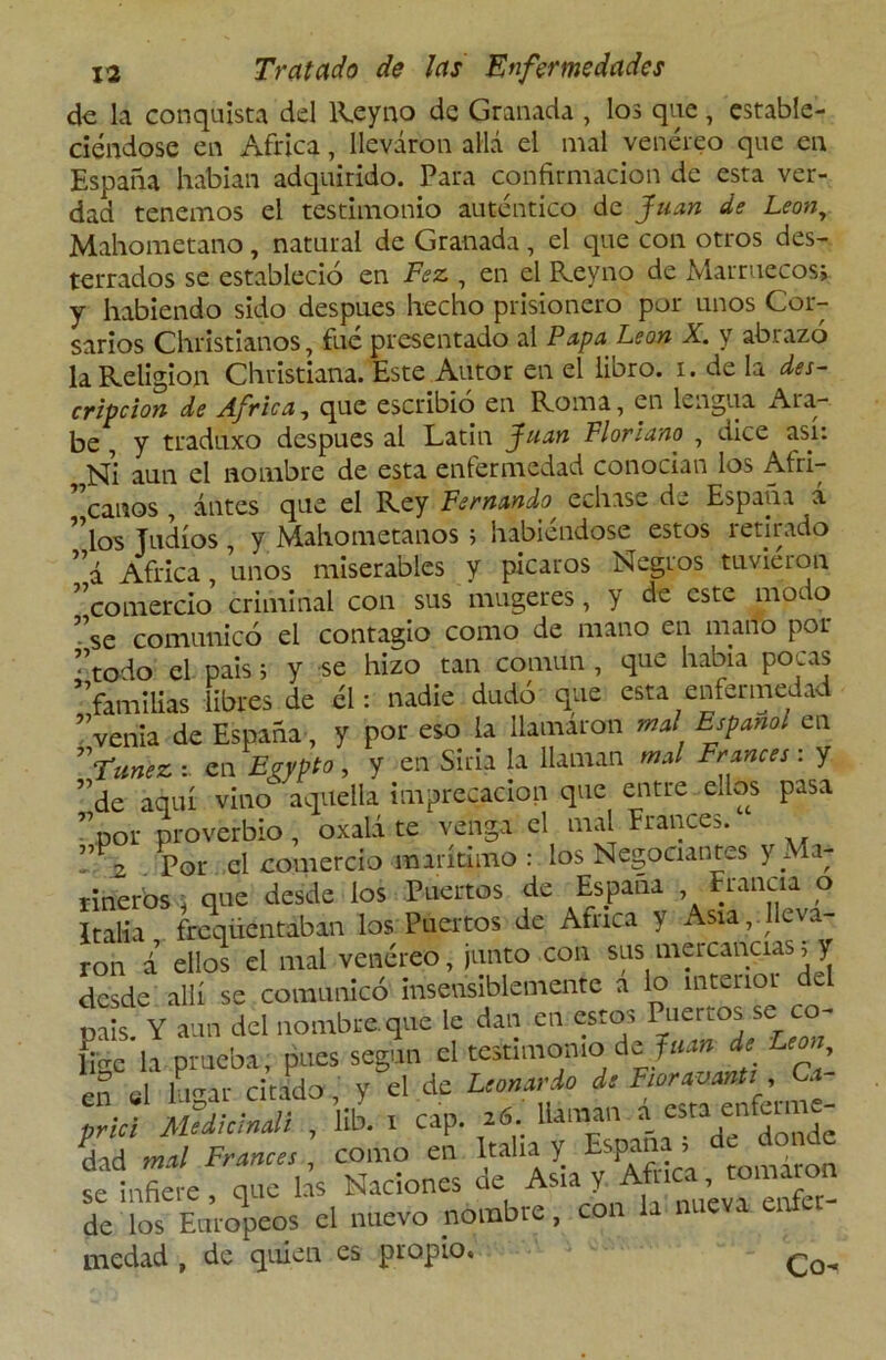 de la conquista del Reyno de Granada , los que , estable- ciéndose en Africa, llevaron allá el mal venéreo que en España habían adquirido. Para confirmación de esta ver- dad tenemos el testimonio auténtico de Juan de León, Mahometano, natural de Granada, el que con otros des- terrados se estableció en Fez , en el Reyno de Marruecos; y habiendo sido después hecho prisionero por unos Cor- sarios Christianos, fué presentado al Papa León X. y abrazó la Religión Christiana. Este Autor en el libro, i. de la des- cripción de Africa, que escribió en Roma, en lengua Ara- be , y traduxo después al Latin Juan Florlano , dice así: Ni aun el nombre de esta enfermedad conocían los Afri- rt canos antes que el Rey Fernando echase de España á ”los Judíos , y Mahometanos ; habiéndose estos retirado ”a Africa, unos miserables y picaros Negros tuvieron ^comercio criminal con sus mugeres, y de este mor o ”se comunicó el contagio como de mano en mano por • todo el país; y se hizo tan común , que había poras ^familias libres de él: nadie dudó que esta enfermedad ”venia de España, y por eso la llamaron mal Español en Túnez :. en Egypto , y en Siria, la llaman mal Francés : y ”de aquí vino aquella imprecación que entre ellos pasa ”por proverbio , oxalá te venga el mal Francés. ” 2 pol- el comercio marítimo : los Negociantes y Ma- rineros , que desde los Puertos de España Francia o Italia freqiientaban los Puertos de Africa y Asia,.lleva- ron i ellos el mal venéreo, junto con sus mercancías; y desde allí se comunicó insensiblemente a lo interior del mis Y aun del nombre, que le dan en estos Puertos se co- Le*h prueba, pues según el testimonio de Juan de León, efá lugar citada, y el de Leonardo de FioravanU Cf prici Medicinali , ltb. i cap. 16. llaman •»£*££ dad mal Francés como en Italia y España , de don e se infiere, que las Naciones de Asia y Africa, tomaron de los Europeos el nuevo nombre, con la nueva enfe medad , de quien es propio,