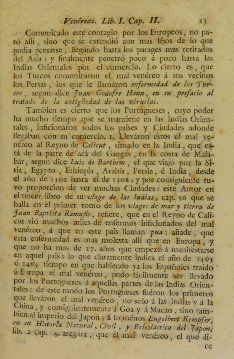 Comunicado este contagio por los Europeos, no pa- ró allí , sino que se extendió aun mas lejos de lo que podía pensarse , llegando hasta los parages mas retirados del Asia ; y finalmente penetró poco á poco hasta las Indias Orientales por el comercio. Lo cierto es, que los Turcos comunicaron el mal venéreo á sus vecinos los Persas , los que le llamaron enfermedad de los Tur- cos , según dice Juan Godofre Hann, en su prefacio al tratado de la antigüedad de las viruelas. También es cierto que los Portugueses, cuyo poder ha mucho tiempo que se mantiene en las Indias Orien- tales , inficionaron todos los paises y .Ciudades adonde llegaban con su comercio, i. Llevaron estos el mal ve- néreo al lLcyno de Calicut, simado en la India, que es- tá de la parte de acá del Ganges , en la costa de Mala- bar, según dice Luis de Bartbem , el que viajó por la Si- fia, Egypto , Ethiopia , Aiabia, Persia, c India, desde el año de 1502 hasta el de 1508 i y por consiguiente tu- vo proporción de ver muchas C iudades: este Autor en el tercer libro de su vi age de las Indias, cap. 36 que se halla en-el primer tomo de los viages de mar y tierra de Juan Baptista Ramufio, refiere, que en el Reyno de Cali- cut vió muchos miles de enfermos inficionados del mal venéreo , á que en este país llaman púa : añade , que esta enfermedad es mas molesta allí que en Europa , y que no ha mas de 17. años que empezó á manifestarse en aquel país 5 lo que claramente indica el año de 1493 o 1494 tiempo en que habiendo ya los Españoles traido a Europa el mal venéreo, pudo fácilmente ser llevado por los Portugueses a aquellas partes de las Indias Orien- tales : de este modo los Portugueses fuéron los primeros que llevaron el mal venéreo , no solo á las Indias y á la v-runa y consiguientemente á Goa y á Macao , sino tam- bién al impcno del Japón i á lo menos Engelbert Kempfer S H:it0ria Natlírj¡ > Civil, y Eclesiástica del ¿apon] ‘ a cap. 4. asegura,, que el mal venéreo, el que di- ce