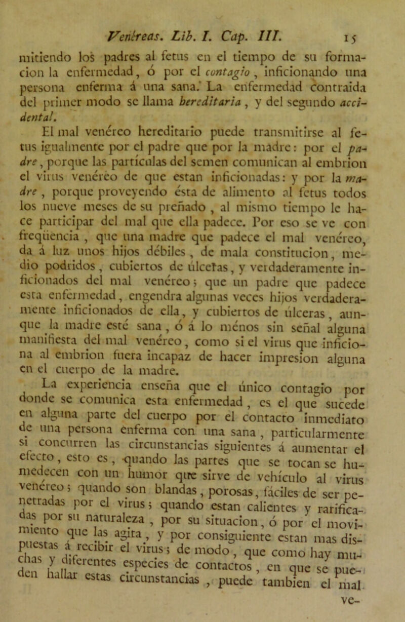 mitiendo los padres al fetus en el tiempo de sil forma- ción la enfermedad, ó por el contagio , inficionando una persona enferma á una sana.' La enfermedad contraída del primer modo se llama hereditaria , y del segundo acci- denta!. El mal venéreo hereditario puede transmitirse al fe- tus igualmente por el padre que por la madre: por el pa- dre , porque las partículas del semen comunican al embrión el virus venéreo de que están inficionadas: y por la ma- dre , porque proveyendo ésta de alimento al fetus todos los nueve meses de su preñado , al mismo tiempo le ha- ce participar del mal que ella padece. Por eso se ve con freqüencia , que una madre que padece el mal venéreo, da d luz unos hijos débiles, de mala constitución, me- dio podridos , cubiertos de tilceías, y verdaderamente in- ficionados del mal venéreo 5 que un padre que padece esta enfermedad, engendra algunas veces hijos verdadera- mente inficionados de ella, y cubiertos de ulceras, aun- que la madre esté sana, ó á lo menos sin señal alguna manifiesta del mal venéreo, como si el virus que inficio- na al embrión fuera incapaz de hacer impresión alguna en el cuerpo de la madre. La experiencia enseña que el único contagio por donde se comunica esta enfermedad , es el que sucede en alguna parte del cuerpo por el contacto inmediato de una persona enferma con una sana , particularmente si concurren las circunstancias siguientes á aumentar el electo, esto es , -quando las partes que se tocan se hu- medecen con un humor qire sirve de vehículo al virus venereo; quando son blandas, porosas, fáciles de ser pe- netradas por el virus; quando están calientes y rarifica- ndeifto1 IT11131-23 ’ P°r SU situacion, ó por el movi- nu ° ? !fs. aSlta.’ y Por consiguiente están mas dis- c Tv re1' C VlfLíS 5 de modo ’ £1LIe como haY mu- chas > diferentes especies de contactos , en que se pue- u Iar cstas circunstancias , puede también el nial ve-