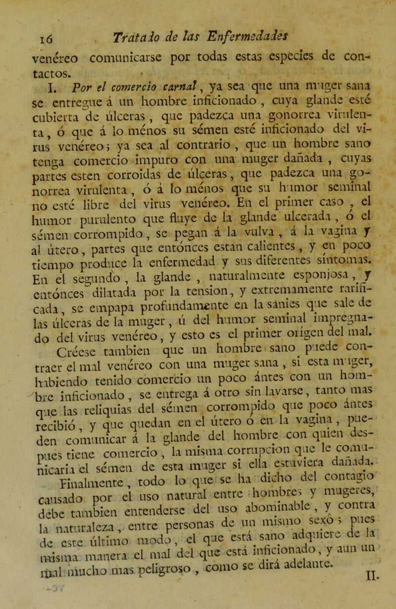 venéreo comunicarse por todas estas especies de con- tactos. I. Por el comercio carnal, ya sea que una muger sana se entregue á un hombre inficionado , cuya glande esté cubierta de úlceras , que padezca una gonorrea virulen- ta , ó que á lo menos su semen esté inficionado del vi- rus* venéreoj ya sea al contrario , que un hombre sano tenga comercio impuro con una muger dañada , cuyas partes esten corroídas de úlceras, que padezca una go- norrea virulenta, ó á lo menos que su humor seminal no esté libre del virus venéreo. En el primer caso , el humor purulento que fluye de la glande ulcerada, o el semen corrompido, se pegan á la vulva , á la vagina y al útero, partes que entonces están calientes, y en poco tiempo produce la enfermedad y sus diferentes síntomas. En el segundo , la glande , naturalmente esponjosa, y entonces dilatada por la tensión, y extremamente rarifi- cada se empapa profundamente en la sanies que sale de las úlceras de la muger, ú del humor seminal impregna- do del virus venéreo, y esto es el primer origen del mal. Créese también que un hombre sano puede con- traer el mal venéreo con una muger sana , si esta muger, habiendo tenido comercio un poco antes con un hom- -'bre inficionado , se entrega á otro sin lavarse, tanto mas que las reliquias del sétnen corrompido que poco antes recibió y que quedan en el útero o en la vagina , pue- den comunicar á la glande del hombre con quien des- pués tiene comercio , la misma corrupción que ^ comu- nicaría el sénaen de esta muger si ella estuviera dañada. finalmente, todo lo que se ha dicho del contagio causado por el uso natural entre hombre, y mugeies, debe también entenderse del uso abominable, y contra la nat i aleza, entre personas de un mismo sexo i pues i cite último modo, el que está sano adquiere de la misma maneta el mal del que está mfiaonaoy aun un mal mucho mas peligroso , como se dirá adelante. ^