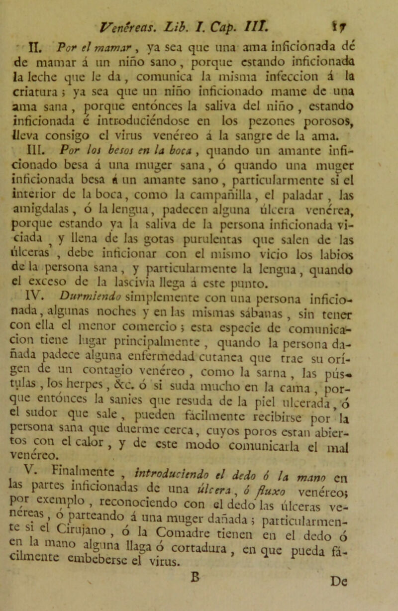 II. Por el mamar , ya sea que una ama inficionada dé de mamar á un niño sano, porque estando inficionada la leche que le da, comunica la misma infección á la criatura > ya sea que un niño inficionado mame de una ama sana , porque entonces la saliva del niño , estando inficionada é introduciéndose en los pezones porosos, lleva consigo el virus venéreo á la sangre de la ama. III. Por los besos en la boca , quando un amante infi- cionado besa á una muger sana, ó quando una muger inficionada besa á un amante sano, particularmente si el interior de la boca, como la campañilla, el paladar , las amígdalas, 6 la lengua, padecen alguna úlcera venérea, porque estando ya la saliva de la persona inficionada vi- ciada i y llena de las gotas purulentas que salen de las úlceras , debe inficionar con el mismo vicio los labios de la persona sana, y particularmente la lengua, quando el exceso de la lascivia llega a este punto. IV. Durmiendo simplemente con una persona inficio- nada , algunas noches y en las mismas sabanas , sin tener con ella el menor comercio; esta especie de comunica- ción tiene lugar principalmente , quando la persona da- ñada padece alguna enfermedad cutánea que trae su ori- gen de un contagio venéreo , como la sarna , las pús« tulas , los herpes, &c. ó si suda mucho en la cama , por- que entonces la sanies que resuda de la piel ulcerada, ó el sudor que sale , pueden fácilmente recibirse por * la persona sana que duerme cerca, cuyos poros están abier- tos con el calor , y de este modo comunicarla el mal venereo. \ • Finalmente , introduciendo el dedo 6 U mano en las partes inficionadas de una úlcera, ó fluxo venéreo; por exemplo , reconociendo con el dedo las úlceras ve- «Parteando á una muger dañada ; particularmen- te s el Cirujano , o la Comadre tienen en el dedo ó m a mano %lna Haga ó cortadura , en que pueda fá- crlmente embeberse el virus. 1 F B